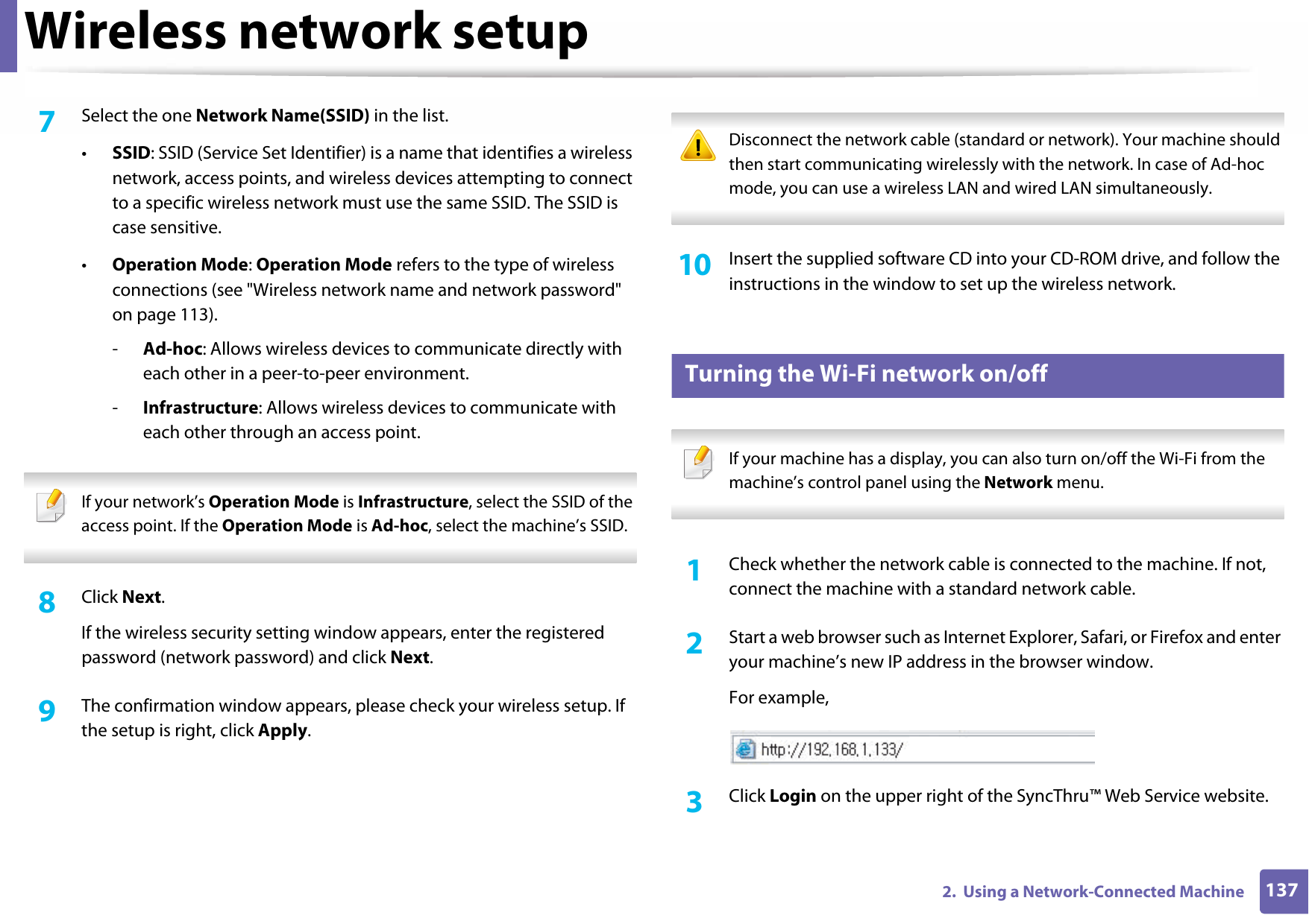 Wireless network setup1372.  Using a Network-Connected Machine7  Select the one Network Name(SSID) in the list.•SSID: SSID (Service Set Identifier) is a name that identifies a wireless network, access points, and wireless devices attempting to connect to a specific wireless network must use the same SSID. The SSID is case sensitive.•Operation Mode: Operation Mode refers to the type of wireless connections (see &quot;Wireless network name and network password&quot; on page 113).-Ad-hoc: Allows wireless devices to communicate directly with each other in a peer-to-peer environment.-Infrastructure: Allows wireless devices to communicate with each other through an access point. If your network’s Operation Mode is Infrastructure, select the SSID of the access point. If the Operation Mode is Ad-hoc, select the machine’s SSID.  8  Click Next.If the wireless security setting window appears, enter the registered password (network password) and click Next.9  The confirmation window appears, please check your wireless setup. If the setup is right, click Apply. Disconnect the network cable (standard or network). Your machine should then start communicating wirelessly with the network. In case of Ad-hoc mode, you can use a wireless LAN and wired LAN simultaneously. 10  Insert the supplied software CD into your CD-ROM drive, and follow the instructions in the window to set up the wireless network.17 Turning the Wi-Fi network on/off If your machine has a display, you can also turn on/off the Wi-Fi from the machine’s control panel using the Network menu. 1Check whether the network cable is connected to the machine. If not, connect the machine with a standard network cable.2  Start a web browser such as Internet Explorer, Safari, or Firefox and enter your machine’s new IP address in the browser window.For example,3  Click Login on the upper right of the SyncThru™ Web Service website.