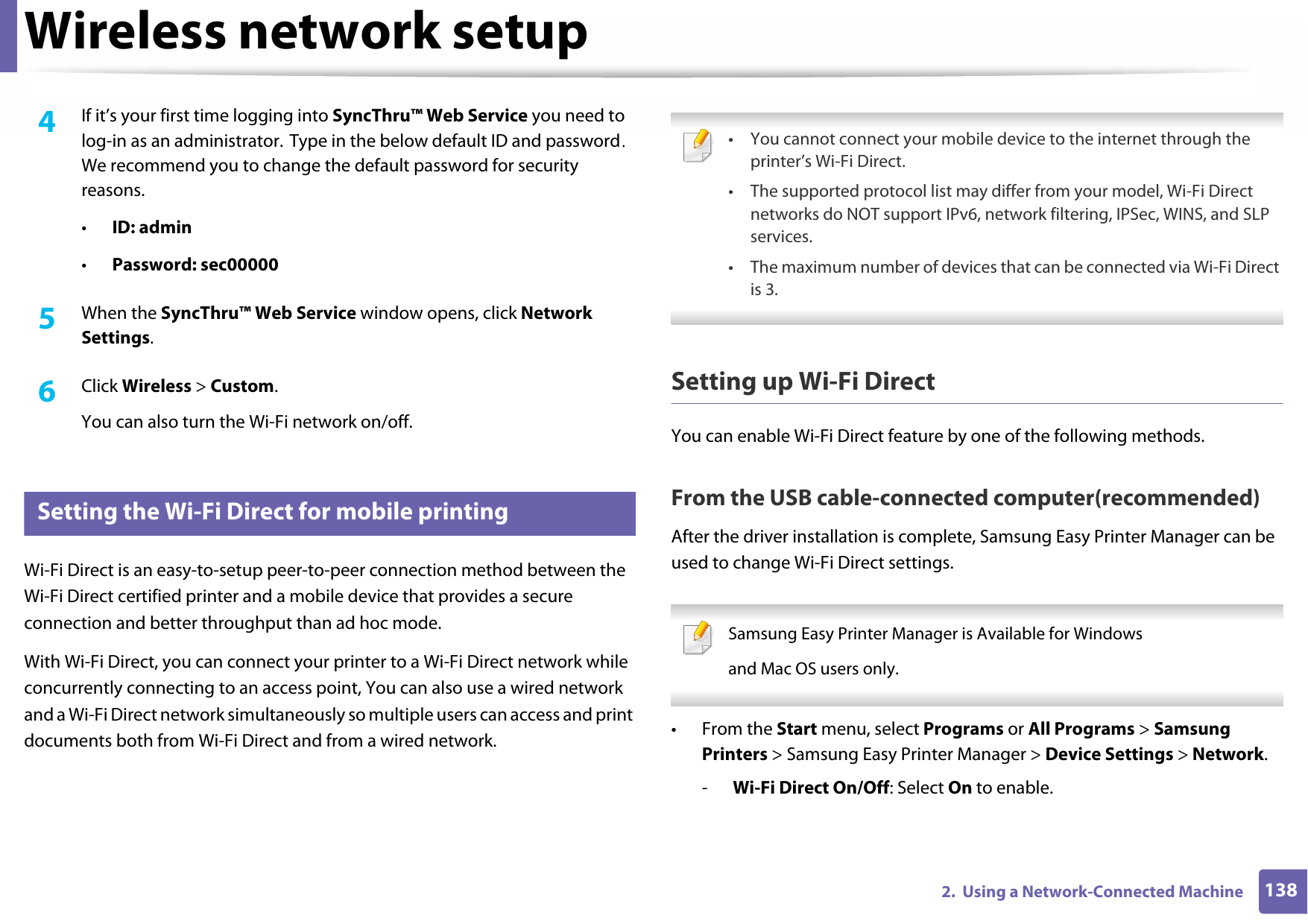 Wireless network setup1382.  Using a Network-Connected Machine4  If it’s your first time logging into SyncThru™ Web Service you need to log-in as an administrator. Type in the below default ID and password. We recommend you to change the default password for security reasons.•ID: admin •Password: sec00000 5  When the SyncThru™ Web Service window opens, click Network Settings.6  Click Wireless &gt; Custom.You can also turn the Wi-Fi network on/off.18 Setting the Wi-Fi Direct for mobile printingWi-Fi Direct is an easy-to-setup peer-to-peer connection method between the Wi-Fi Direct certified printer and a mobile device that provides a secure connection and better throughput than ad hoc mode.With Wi-Fi Direct, you can connect your printer to a Wi-Fi Direct network while concurrently connecting to an access point, You can also use a wired network and a Wi-Fi Direct network simultaneously so multiple users can access and print documents both from Wi-Fi Direct and from a wired network. • You cannot connect your mobile device to the internet through the printer’s Wi-Fi Direct.• The supported protocol list may differ from your model, Wi-Fi Direct networks do NOT support IPv6, network filtering, IPSec, WINS, and SLP services. • The maximum number of devices that can be connected via Wi-Fi Direct is 3. Setting up Wi-Fi DirectYou can enable Wi-Fi Direct feature by one of the following methods.From the USB cable-connected computer(recommended)After the driver installation is complete, Samsung Easy Printer Manager can be used to change Wi-Fi Direct settings. Samsung Easy Printer Manager is Available for Windowsand Mac OS users only. •From the Start menu, select Programs or All Programs &gt; Samsung Printers &gt; Samsung Easy Printer Manager &gt; Device Settings &gt; Network.-Wi-Fi Direct On/Off: Select On to enable.