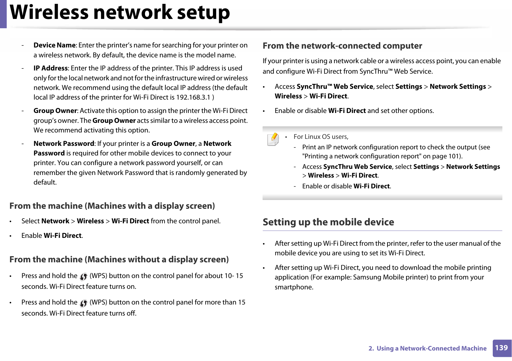 Wireless network setup1392.  Using a Network-Connected Machine-Device Name: Enter the printer’s name for searching for your printer on a wireless network. By default, the device name is the model name.-IP Address: Enter the IP address of the printer. This IP address is used only for the local network and not for the infrastructure wired or wireless network. We recommend using the default local IP address (the default local IP address of the printer for Wi-Fi Direct is 192.168.3.1 )-Group Owner: Activate this option to assign the printer the Wi-Fi Direct group’s owner. The Group Owner acts similar to a wireless access point. We recommend activating this option.-Network Password: If your printer is a Group Owner, a Network Password is required for other mobile devices to connect to your printer. You can configure a network password yourself, or can remember the given Network Password that is randomly generated by default.From the machine (Machines with a display screen)• Select Network &gt; Wireless &gt; Wi-Fi Direct from the control panel.• Enable Wi-Fi Direct.From the machine (Machines without a display screen)• Press and hold the   (WPS) button on the control panel for about 10- 15 seconds. Wi-Fi Direct feature turns on.• Press and hold the   (WPS) button on the control panel for more than 15 seconds. Wi-Fi Direct feature turns off.From the network-connected computerIf your printer is using a network cable or a wireless access point, you can enable and configure Wi-Fi Direct from SyncThru™ Web Service.• Access SyncThru™ Web Service, select Settings &gt; Network Settings &gt; Wireless &gt; Wi-Fi Direct.• Enable or disable Wi-Fi Direct and set other options. •For Linux OS users,- Print an IP network configuration report to check the output (see &quot;Printing a network configuration report&quot; on page 101).- Access SyncThru Web Service, select Settings &gt; Network Settings &gt; Wireless &gt; Wi-Fi Direct.- Enable or disable Wi-Fi Direct. Setting up the mobile device• After setting up Wi-Fi Direct from the printer, refer to the user manual of the mobile device you are using to set its Wi-Fi Direct.• After setting up Wi-Fi Direct, you need to download the mobile printing application (For example: Samsung Mobile printer) to print from your smartphone.