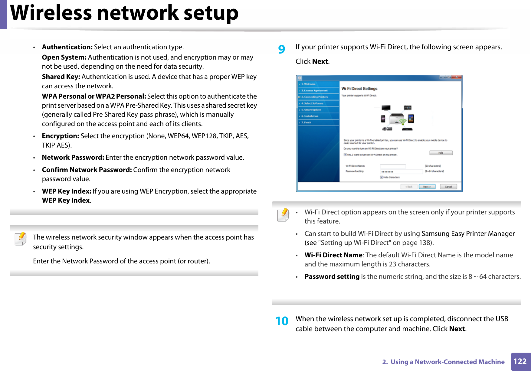 Wireless network setup1222.  Using a Network-Connected Machine•Authentication: Select an authentication type.Open System: Authentication is not used, and encryption may or may not be used, depending on the need for data security.Shared Key: Authentication is used. A device that has a proper WEP key can access the network.WPA Personal or WPA2 Personal: Select this option to authenticate the print server based on a WPA Pre-Shared Key. This uses a shared secret key (generally called Pre Shared Key pass phrase), which is manually configured on the access point and each of its clients.•Encryption: Select the encryption (None, WEP64, WEP128, TKIP, AES, TKIP AES).•Network Password: Enter the encryption network password value.•Confirm Network Password: Confirm the encryption network password value.•WEP Key Index: If you are using WEP Encryption, select the appropriate WEP Key Index.  The wireless network security window appears when the access point has security settings.Enter the Network Password of the access point (or router). 9  If your printer supports Wi-Fi Direct, the following screen appears. Click Next. • Wi-Fi Direct option appears on the screen only if your printer supports this feature.• Can start to build Wi-Fi Direct by using Samsung Easy Printer Manager (see &quot;Setting up Wi-Fi Direct&quot; on page 138).•Wi-Fi Direct Name: The default Wi-Fi Direct Name is the model name and the maximum length is 23 characters.•Password setting is the numeric string, and the size is 8 ~ 64 characters. 10  When the wireless network set up is completed, disconnect the USB cable between the computer and machine. Click Next.