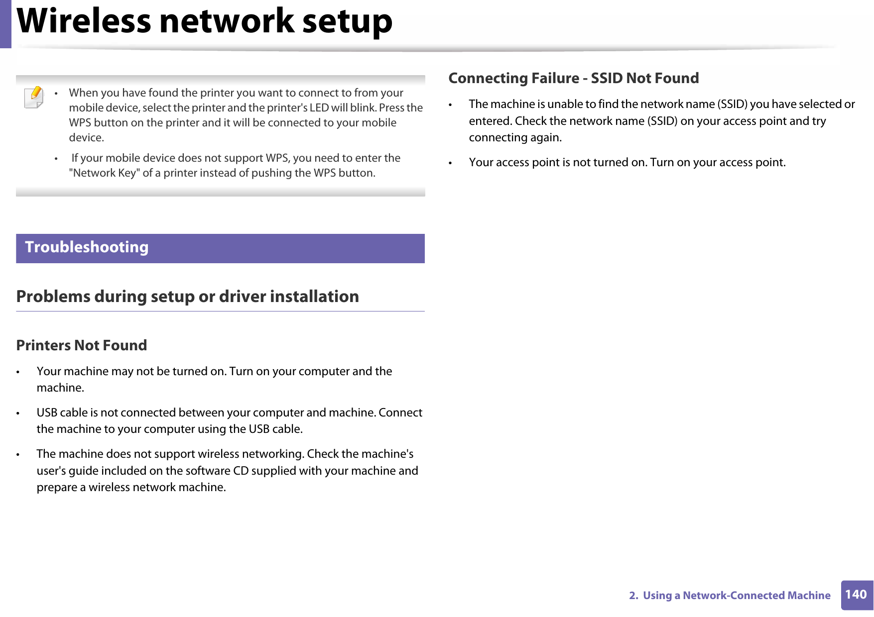 Wireless network setup1402.  Using a Network-Connected Machine • When you have found the printer you want to connect to from your mobile device, select the printer and the printer&apos;s LED will blink. Press the WPS button on the printer and it will be connected to your mobile device.•  If your mobile device does not support WPS, you need to enter the &quot;Network Key&quot; of a printer instead of pushing the WPS button. 19 TroubleshootingProblems during setup or driver installationPrinters Not Found• Your machine may not be turned on. Turn on your computer and the machine.• USB cable is not connected between your computer and machine. Connect the machine to your computer using the USB cable.• The machine does not support wireless networking. Check the machine&apos;s user&apos;s guide included on the software CD supplied with your machine and prepare a wireless network machine.Connecting Failure - SSID Not Found• The machine is unable to find the network name (SSID) you have selected or entered. Check the network name (SSID) on your access point and try connecting again. • Your access point is not turned on. Turn on your access point.