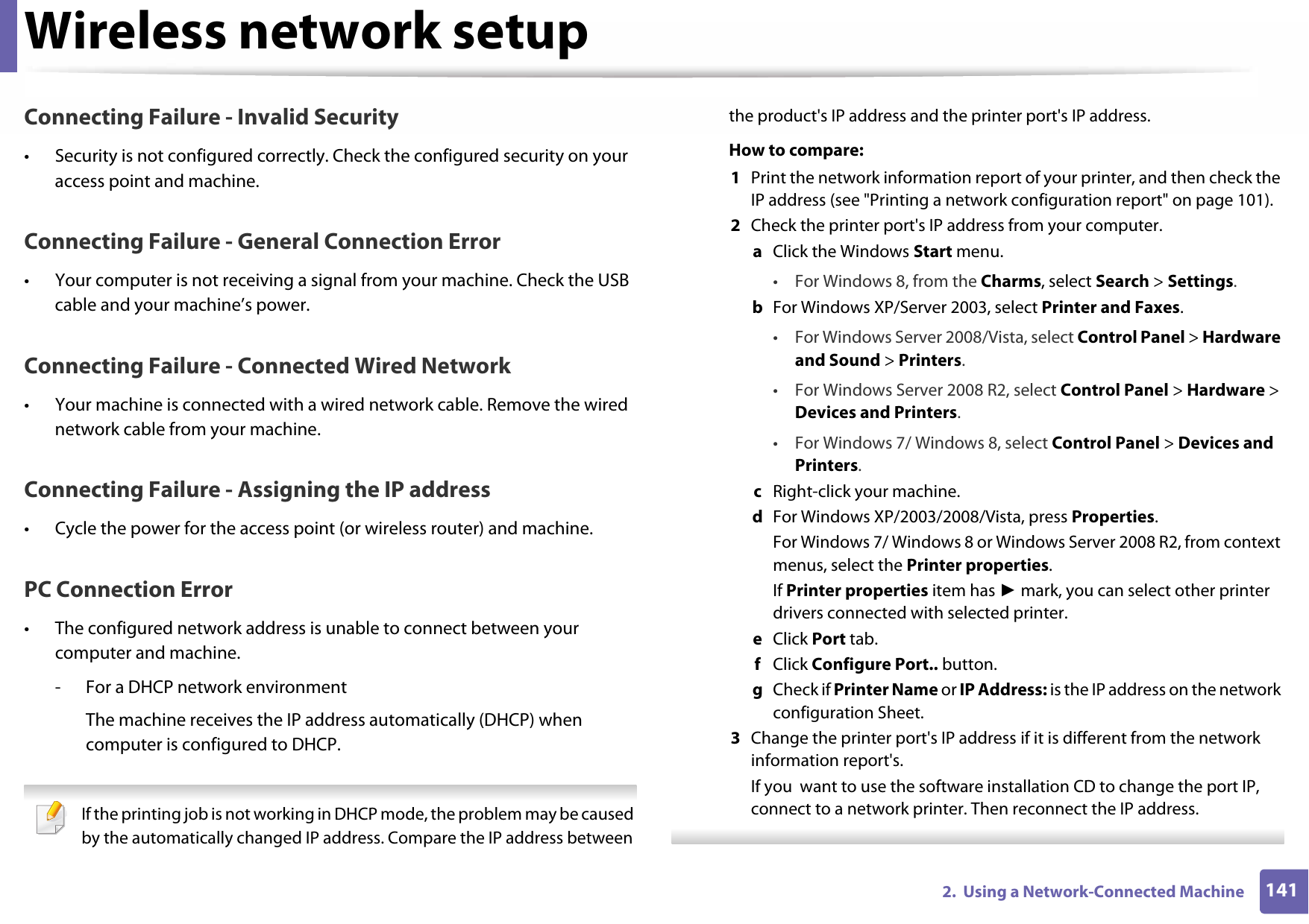 Wireless network setup1412.  Using a Network-Connected MachineConnecting Failure - Invalid Security• Security is not configured correctly. Check the configured security on your access point and machine.Connecting Failure - General Connection Error• Your computer is not receiving a signal from your machine. Check the USB cable and your machine’s power.Connecting Failure - Connected Wired Network• Your machine is connected with a wired network cable. Remove the wired network cable from your machine.Connecting Failure - Assigning the IP address• Cycle the power for the access point (or wireless router) and machine.PC Connection Error• The configured network address is unable to connect between your computer and machine.- For a DHCP network environmentThe machine receives the IP address automatically (DHCP) when computer is configured to DHCP. If the printing job is not working in DHCP mode, the problem may be caused by the automatically changed IP address. Compare the IP address between the product&apos;s IP address and the printer port&apos;s IP address.How to compare:1  Print the network information report of your printer, and then check the IP address (see &quot;Printing a network configuration report&quot; on page 101).2  Check the printer port&apos;s IP address from your computer.a  Click the Windows Start menu. • For Windows 8, from the Charms, select Search &gt; Settings.b  For Windows XP/Server 2003, select Printer and Faxes. • For Windows Server 2008/Vista, select Control Panel &gt; Hardware and Sound &gt; Printers. • For Windows Server 2008 R2, select Control Panel &gt; Hardware &gt; Devices and Printers. • For Windows 7/ Windows 8, select Control Panel &gt; Devices and Printers. c  Right-click your machine.d  For Windows XP/2003/2008/Vista, press Properties.For Windows 7/ Windows 8 or Windows Server 2008 R2, from context menus, select the Printer properties.If Printer properties item has ► mark, you can select other printer drivers connected with selected printer.e  Click Port tab.f  Click Configure Port.. button.g  Check if Printer Name or IP Address: is the IP address on the network configuration Sheet.3  Change the printer port&apos;s IP address if it is different from the network information report&apos;s.If you  want to use the software installation CD to change the port IP, connect to a network printer. Then reconnect the IP address. 