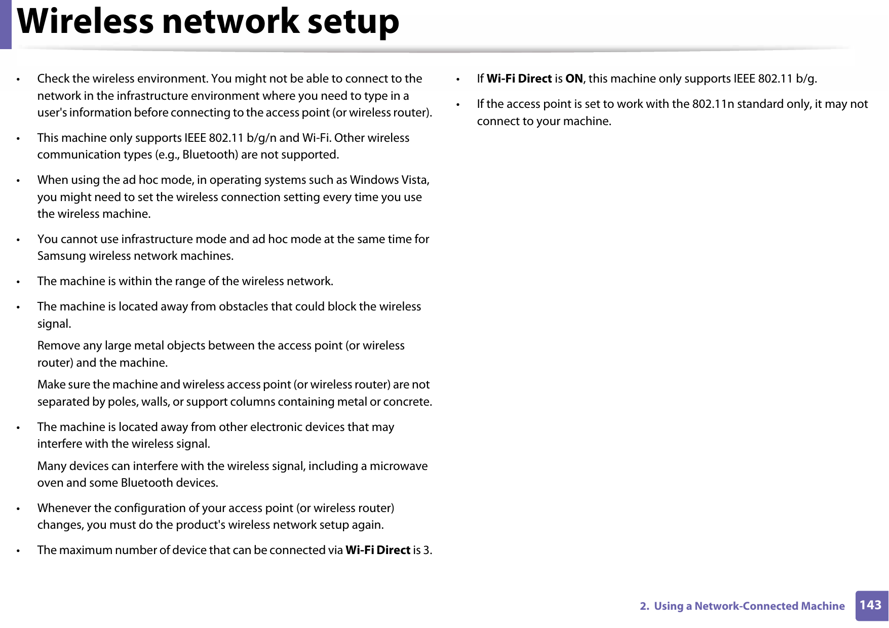 Wireless network setup1432.  Using a Network-Connected Machine• Check the wireless environment. You might not be able to connect to the network in the infrastructure environment where you need to type in a user&apos;s information before connecting to the access point (or wireless router).• This machine only supports IEEE 802.11 b/g/n and Wi-Fi. Other wireless communication types (e.g., Bluetooth) are not supported.• When using the ad hoc mode, in operating systems such as Windows Vista, you might need to set the wireless connection setting every time you use the wireless machine. • You cannot use infrastructure mode and ad hoc mode at the same time for Samsung wireless network machines.• The machine is within the range of the wireless network.• The machine is located away from obstacles that could block the wireless signal.Remove any large metal objects between the access point (or wireless router) and the machine.Make sure the machine and wireless access point (or wireless router) are not separated by poles, walls, or support columns containing metal or concrete.• The machine is located away from other electronic devices that may interfere with the wireless signal.Many devices can interfere with the wireless signal, including a microwave oven and some Bluetooth devices.• Whenever the configuration of your access point (or wireless router) changes, you must do the product&apos;s wireless network setup again.• The maximum number of device that can be connected via Wi-Fi Direct is 3.•If Wi-Fi Direct is ON, this machine only supports IEEE 802.11 b/g.• If the access point is set to work with the 802.11n standard only, it may not connect to your machine.