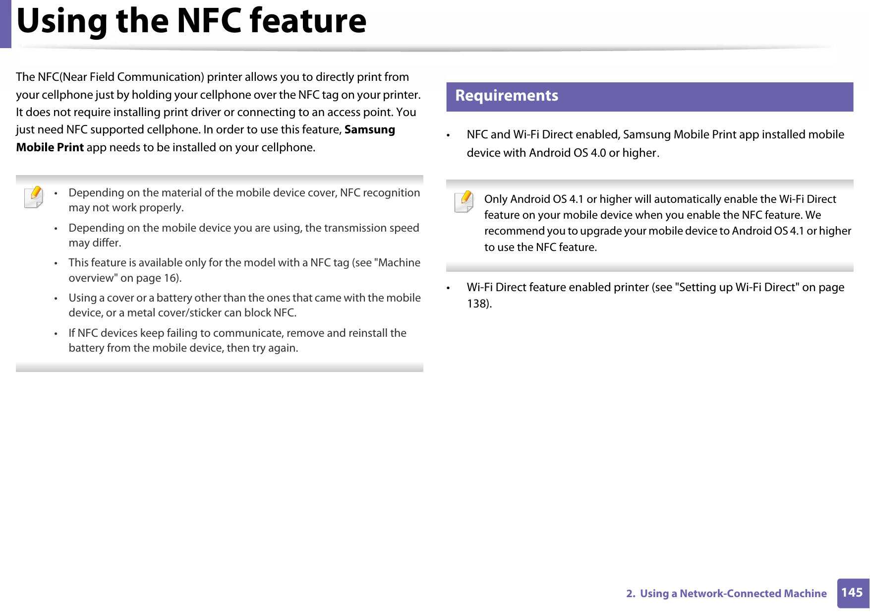 1452.  Using a Network-Connected MachineUsing the NFC featureThe NFC(Near Field Communication) printer allows you to directly print from your cellphone just by holding your cellphone over the NFC tag on your printer. It does not require installing print driver or connecting to an access point. You just need NFC supported cellphone. In order to use this feature, Samsung Mobile Print app needs to be installed on your cellphone.  • Depending on the material of the mobile device cover, NFC recognition may not work properly. • Depending on the mobile device you are using, the transmission speed may differ.• This feature is available only for the model with a NFC tag (see &quot;Machine overview&quot; on page 16). • Using a cover or a battery other than the ones that came with the mobile device, or a metal cover/sticker can block NFC.• If NFC devices keep failing to communicate, remove and reinstall the battery from the mobile device, then try again. 23 Requirements• NFC and Wi-Fi Direct enabled, Samsung Mobile Print app installed mobile device with Android OS 4.0 or higher.  Only Android OS 4.1 or higher will automatically enable the Wi-Fi Direct feature on your mobile device when you enable the NFC feature. We recommend you to upgrade your mobile device to Android OS 4.1 or higher to use the NFC feature. • Wi-Fi Direct feature enabled printer (see &quot;Setting up Wi-Fi Direct&quot; on page 138).