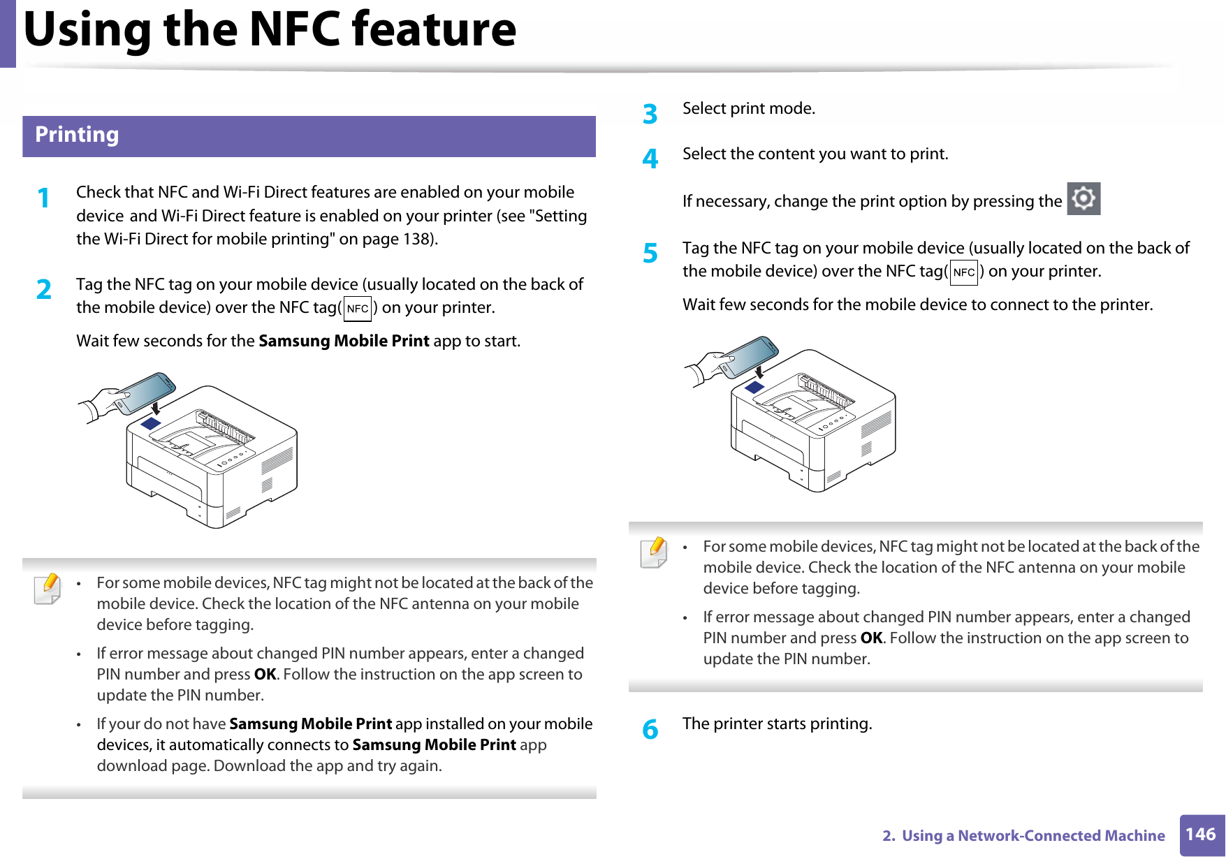 Using the NFC feature1462.  Using a Network-Connected Machine24 Printing1Check that NFC and Wi-Fi Direct features are enabled on your mobile device and Wi-Fi Direct feature is enabled on your printer (see &quot;Setting the Wi-Fi Direct for mobile printing&quot; on page 138).2  Tag the NFC tag on your mobile device (usually located on the back of the mobile device) over the NFC tag( ) on your printer.Wait few seconds for the Samsung Mobile Print app to start. • For some mobile devices, NFC tag might not be located at the back of the mobile device. Check the location of the NFC antenna on your mobile device before tagging.• If error message about changed PIN number appears, enter a changed PIN number and press OK. Follow the instruction on the app screen to update the PIN number.• If your do not have Samsung Mobile Print app installed on your mobile devices, it automatically connects to Samsung Mobile Print app download page. Download the app and try again. 3  Select print mode.4  Select the content you want to print.If necessary, change the print option by pressing the 5  Tag the NFC tag on your mobile device (usually located on the back of the mobile device) over the NFC tag( ) on your printer.Wait few seconds for the mobile device to connect to the printer. • For some mobile devices, NFC tag might not be located at the back of the mobile device. Check the location of the NFC antenna on your mobile device before tagging.• If error message about changed PIN number appears, enter a changed PIN number and press OK. Follow the instruction on the app screen to update the PIN number. 6  The printer starts printing.