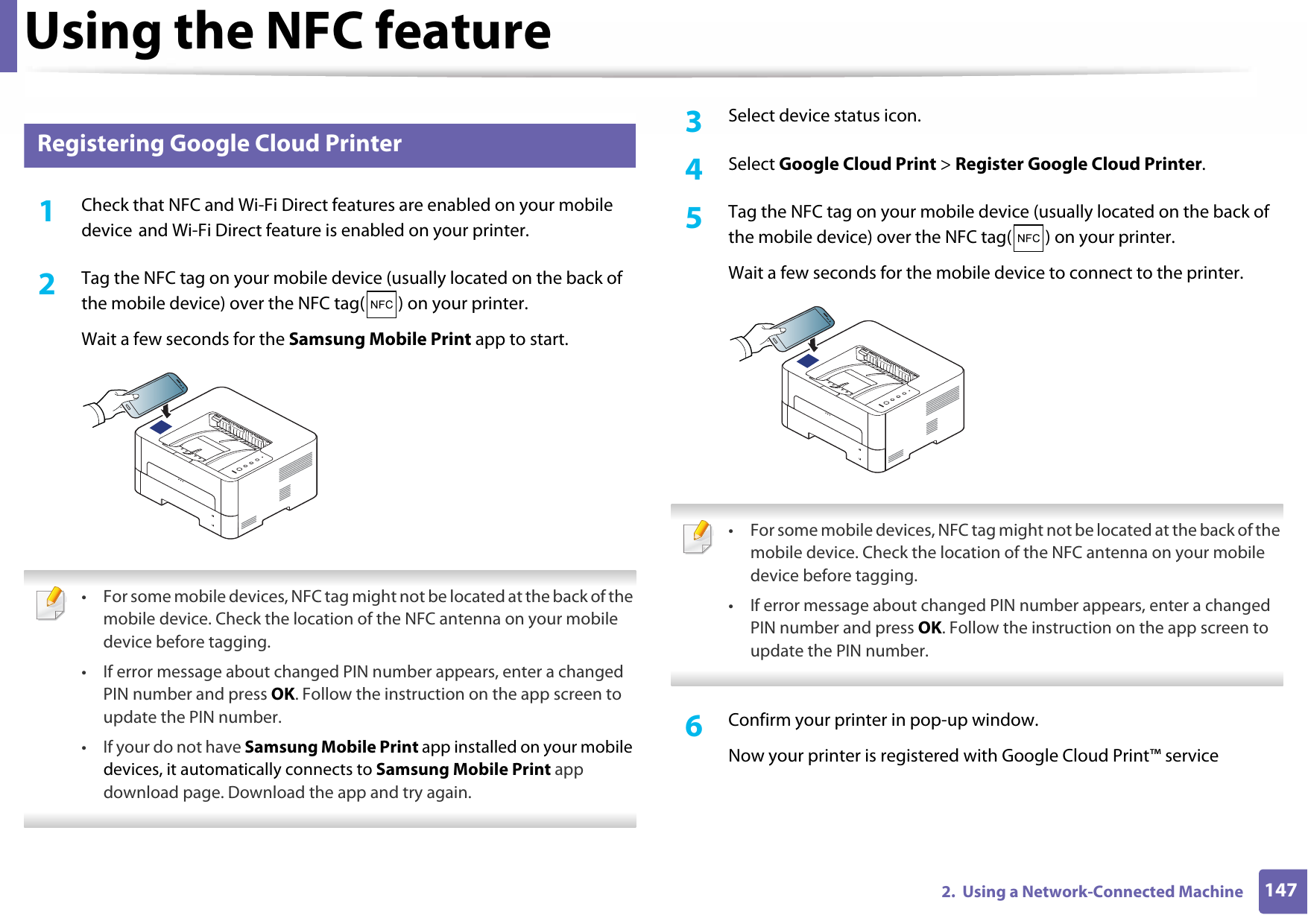 Using the NFC feature1472.  Using a Network-Connected Machine25 Registering Google Cloud Printer1Check that NFC and Wi-Fi Direct features are enabled on your mobile device and Wi-Fi Direct feature is enabled on your printer.2  Tag the NFC tag on your mobile device (usually located on the back of the mobile device) over the NFC tag( ) on your printer.Wait a few seconds for the Samsung Mobile Print app to start. • For some mobile devices, NFC tag might not be located at the back of the mobile device. Check the location of the NFC antenna on your mobile device before tagging.• If error message about changed PIN number appears, enter a changed PIN number and press OK. Follow the instruction on the app screen to update the PIN number.• If your do not have Samsung Mobile Print app installed on your mobile devices, it automatically connects to Samsung Mobile Print app download page. Download the app and try again. 3  Select device status icon.4  Select Google Cloud Print &gt; Register Google Cloud Printer.5  Tag the NFC tag on your mobile device (usually located on the back of the mobile device) over the NFC tag( ) on your printer.Wait a few seconds for the mobile device to connect to the printer. • For some mobile devices, NFC tag might not be located at the back of the mobile device. Check the location of the NFC antenna on your mobile device before tagging.• If error message about changed PIN number appears, enter a changed PIN number and press OK. Follow the instruction on the app screen to update the PIN number. 6  Confirm your printer in pop-up window.Now your printer is registered with Google Cloud Print™ service