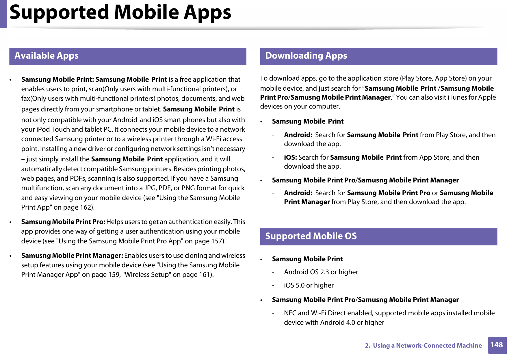 1482.  Using a Network-Connected MachineSupported Mobile Apps26 Available Apps•Samsung Mobile Print: Samsung Mobile Print is a free application that enables users to print, scan(Only users with multi-functional printers), or fax(Only users with multi-functional printers) photos, documents, and web pages directly from your smartphone or tablet. Samsung Mobile Print is not only compatible with your Android and iOS smart phones but also with your iPod Touch and tablet PC. It connects your mobile device to a network connected Samsung printer or to a wireless printer through a Wi-Fi access point. Installing a new driver or configuring network settings isn’t necessary – just simply install the Samsung Mobile Print application, and it will automatically detect compatible Samsung printers. Besides printing photos, web pages, and PDFs, scanning is also supported. If you have a Samsung multifunction, scan any document into a JPG, PDF, or PNG format for quick and easy viewing on your mobile device (see &quot;Using the Samsung Mobile Print App&quot; on page 162).•Samsung Mobile Print Pro: Helps users to get an authentication easily. This app provides one way of getting a user authentication using your mobile device (see &quot;Using the Samsung Mobile Print Pro App&quot; on page 157).•Samusng Mobile Print Manager: Enables users to use cloning and wireless setup features using your mobile device (see &quot;Using the Samsung Mobile Print Manager App&quot; on page 159, &quot;Wireless Setup&quot; on page 161).27 Downloading AppsTo download apps, go to the application store (Play Store, App Store) on your mobile device, and just search for “Samsung Mobile Print /Samsung Mobile Print Pro/Samusng Mobile Print Manager.” You can also visit iTunes for Apple devices on your computer.•Samsung Mobile Print-Android:  Search for Samsung Mobile Print from Play Store, and then download the app.-iOS: Search for Samsung Mobile Print from App Store, and then download the app.•Samsung Mobile Print Pro/Samusng Mobile Print Manager-Android:  Search for Samsung Mobile Print Pro or Samusng Mobile Print Manager from Play Store, and then download the app.28 Supported Mobile OS •Samsung Mobile Print- Android OS 2.3 or higher - iOS 5.0 or higher•Samsung Mobile Print Pro/Samusng Mobile Print Manager- NFC and Wi-Fi Direct enabled, supported mobile apps installed mobile device with Android 4.0 or higher