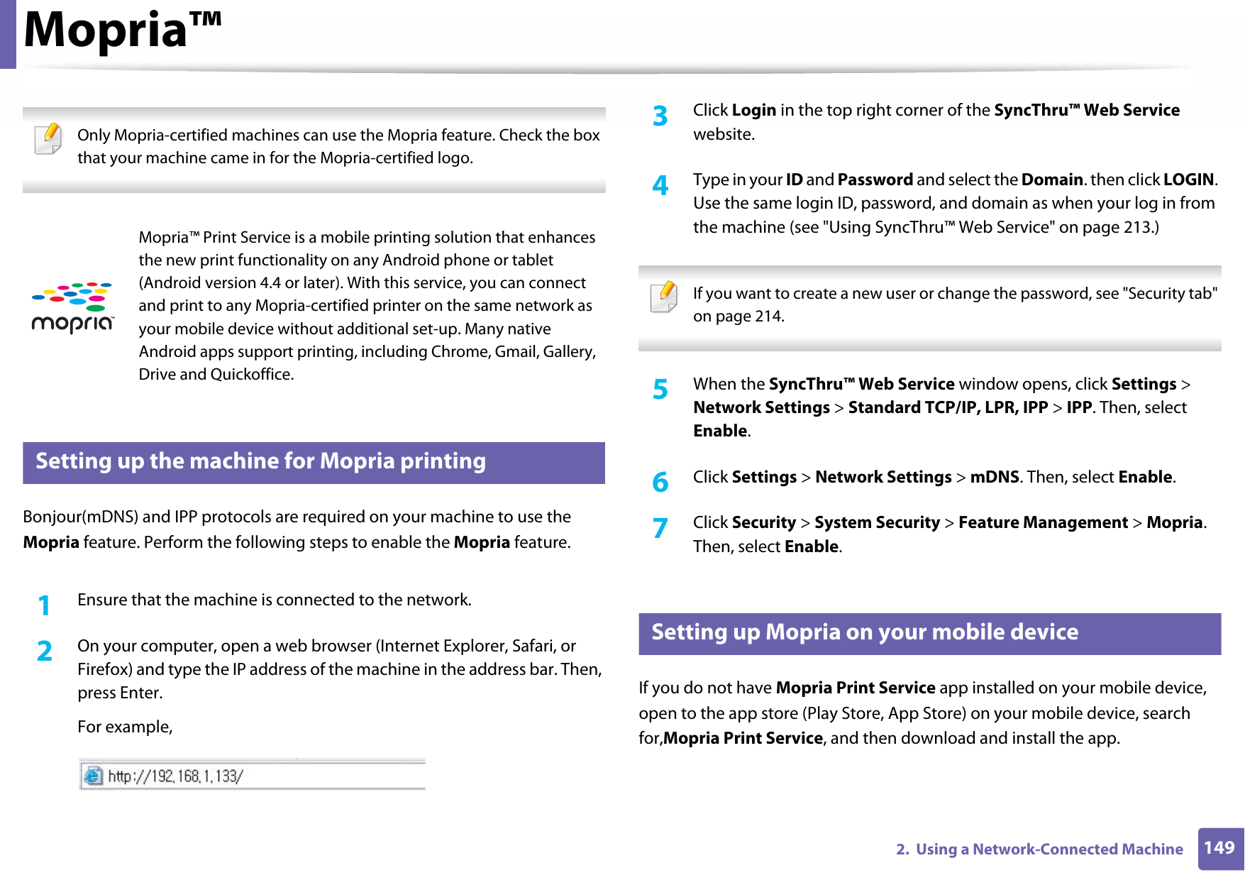 1492.  Using a Network-Connected MachineMopria™ Only Mopria-certified machines can use the Mopria feature. Check the box that your machine came in for the Mopria-certified logo. 29 Setting up the machine for Mopria printingBonjour(mDNS) and IPP protocols are required on your machine to use the Mopria feature. Perform the following steps to enable the Mopria feature.1Ensure that the machine is connected to the network.2  On your computer, open a web browser (Internet Explorer, Safari, or Firefox) and type the IP address of the machine in the address bar. Then, press Enter.For example,3  Click Login in the top right corner of the SyncThru™ Web Service website.4  Type in your ID and Password and select the Domain. then click LOGIN. Use the same login ID, password, and domain as when your log in from the machine (see &quot;Using SyncThru™ Web Service&quot; on page 213.) If you want to create a new user or change the password, see &quot;Security tab&quot; on page 214. 5  When the SyncThru™ Web Service window opens, click Settings &gt; Network Settings &gt; Standard TCP/IP, LPR, IPP &gt; IPP. Then, select Enable.6  Click Settings &gt; Network Settings &gt; mDNS. Then, select Enable.7  Click Security &gt; System Security &gt; Feature Management &gt; Mopria. Then, select Enable.30 Setting up Mopria on your mobile deviceIf you do not have Mopria Print Service app installed on your mobile device, open to the app store (Play Store, App Store) on your mobile device, search for,Mopria Print Service, and then download and install the app.Mopria™ Print Service is a mobile printing solution that enhances the new print functionality on any Android phone or tablet (Android version 4.4 or later). With this service, you can connect and print to any Mopria-certified printer on the same network as your mobile device without additional set-up. Many native Android apps support printing, including Chrome, Gmail, Gallery, Drive and Quickoffice.