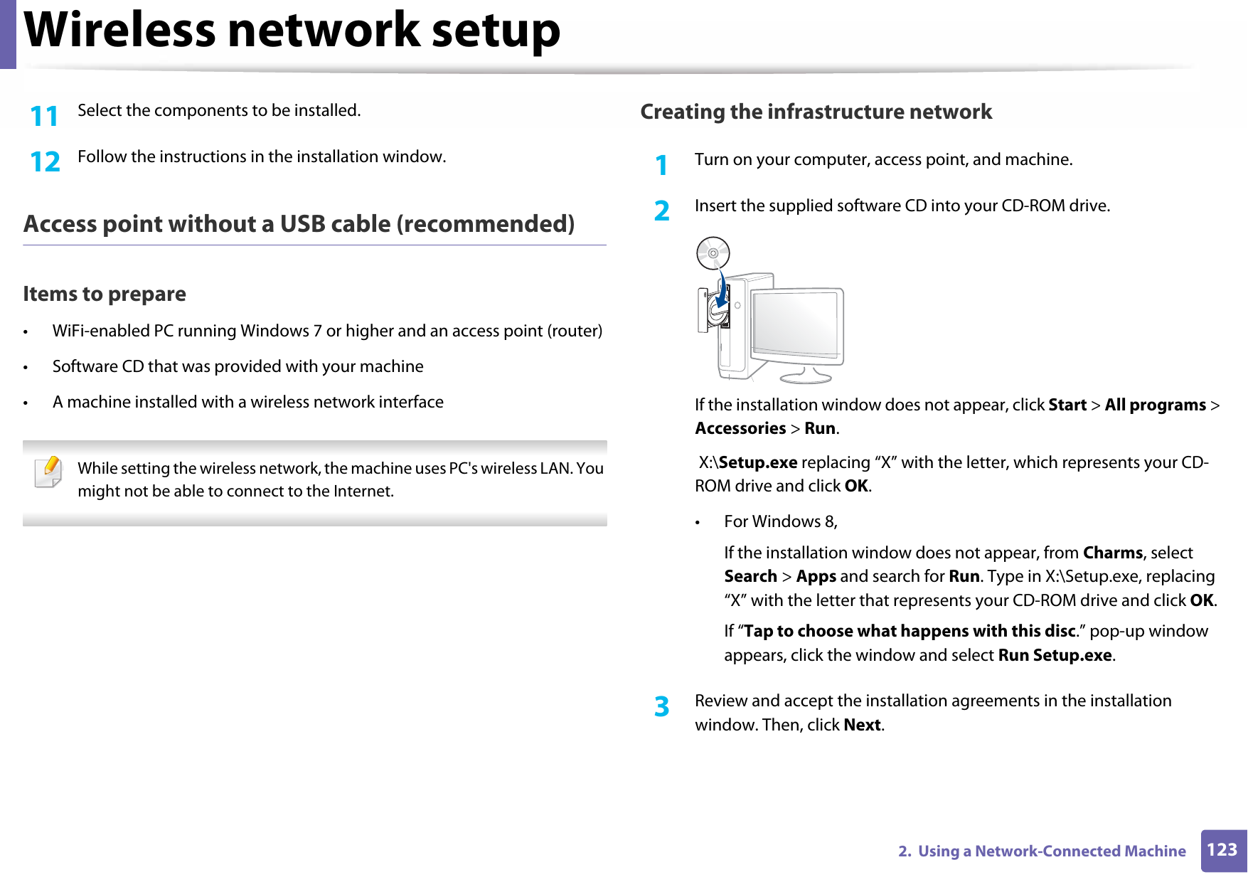 Wireless network setup1232.  Using a Network-Connected Machine11  Select the components to be installed. 12  Follow the instructions in the installation window.Access point without a USB cable (recommended)Items to prepare• WiFi-enabled PC running Windows 7 or higher and an access point (router)• Software CD that was provided with your machine• A machine installed with a wireless network interface While setting the wireless network, the machine uses PC&apos;s wireless LAN. You might not be able to connect to the Internet.  Creating the infrastructure network1Turn on your computer, access point, and machine.2  Insert the supplied software CD into your CD-ROM drive.If the installation window does not appear, click Start &gt; All programs &gt; Accessories &gt; Run. X:\Setup.exe replacing “X” with the letter, which represents your CD-ROM drive and click OK.• For Windows 8,If the installation window does not appear, from Charms, select Search &gt; Apps and search for Run. Type in X:\Setup.exe, replacing “X” with the letter that represents your CD-ROM drive and click OK.If “Tap to choose what happens with this disc.” pop-up window appears, click the window and select Run Setup.exe.3  Review and accept the installation agreements in the installation window. Then, click Next.