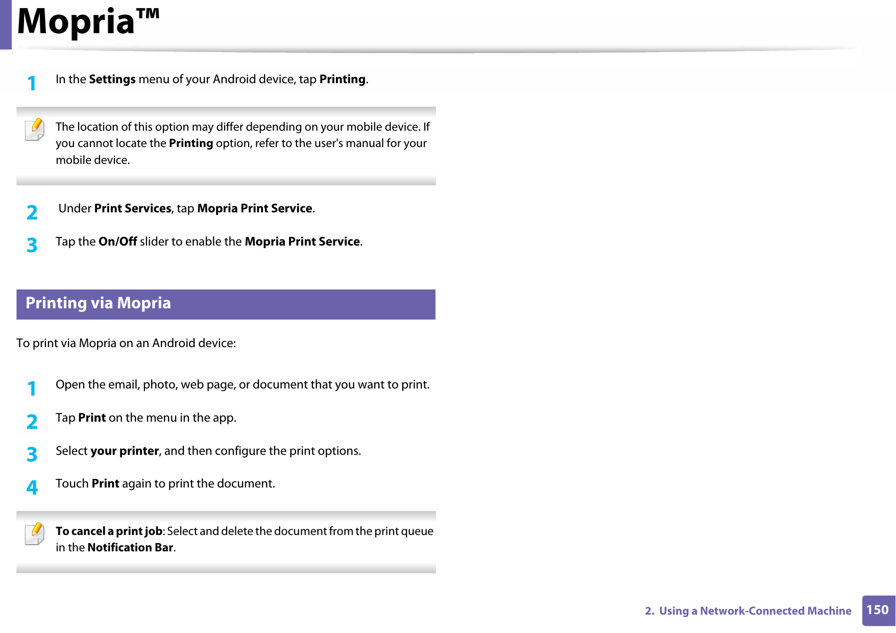 Mopria™1502.  Using a Network-Connected Machine1In the Settings menu of your Android device, tap Printing. The location of this option may differ depending on your mobile device. If you cannot locate the Printing option, refer to the user&apos;s manual for your mobile device. 2   Under Print Services, tap Mopria Print Service.3  Tap the On/Off slider to enable the Mopria Print Service.31 Printing via MopriaTo print via Mopria on an Android device:1Open the email, photo, web page, or document that you want to print.2  Tap Print on the menu in the app.3  Select your printer, and then configure the print options.4  Touch Print again to print the document. To cancel a print job: Select and delete the document from the print queue in the Notification Bar. 