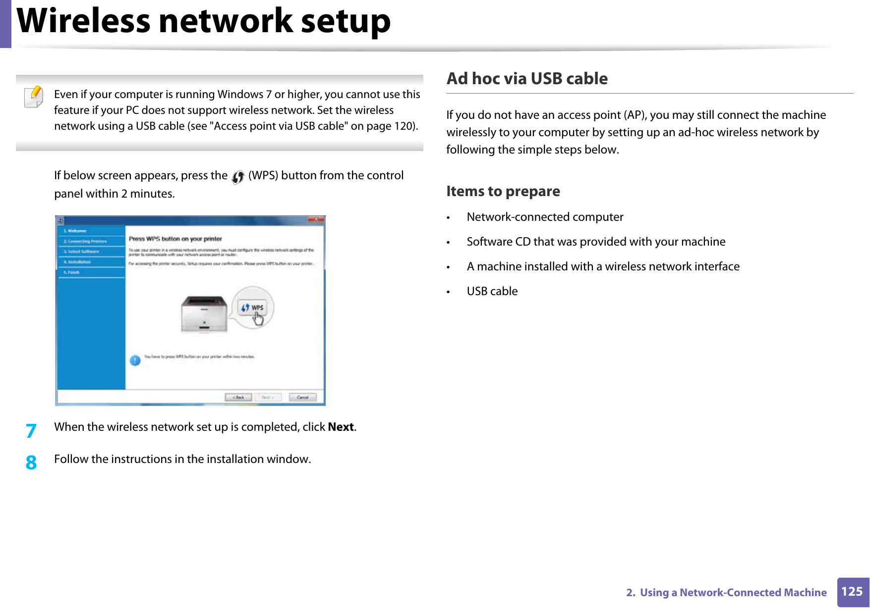 Wireless network setup1252.  Using a Network-Connected Machine Even if your computer is running Windows 7 or higher, you cannot use this feature if your PC does not support wireless network. Set the wireless network using a USB cable (see &quot;Access point via USB cable&quot; on page 120). If below screen appears, press the   (WPS) button from the control panel within 2 minutes.7  When the wireless network set up is completed, click Next. 8  Follow the instructions in the installation window.Ad hoc via USB cableIf you do not have an access point (AP), you may still connect the machine wirelessly to your computer by setting up an ad-hoc wireless network by following the simple steps below.Items to prepare• Network-connected computer• Software CD that was provided with your machine• A machine installed with a wireless network interface• USB cable