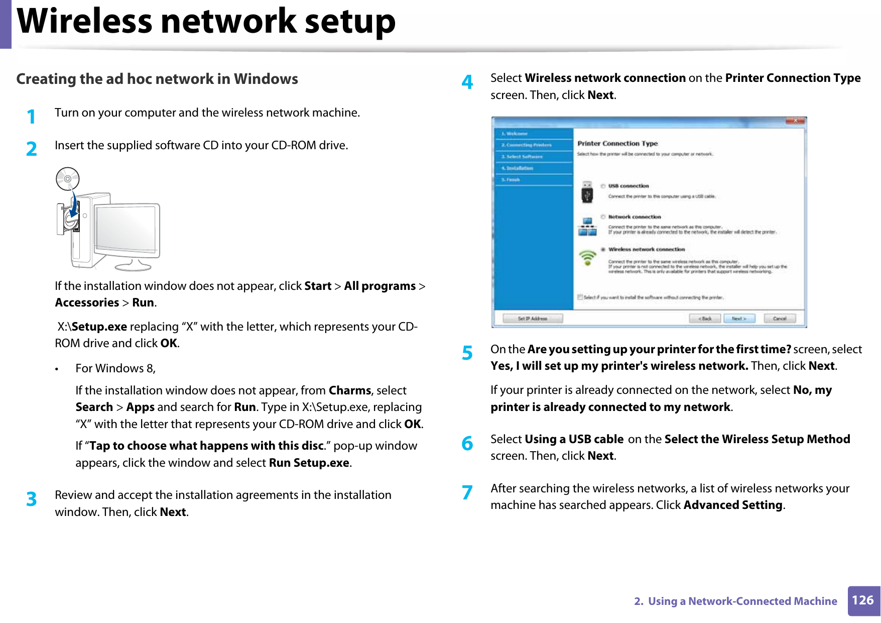 Wireless network setup1262.  Using a Network-Connected MachineCreating the ad hoc network in Windows1Turn on your computer and the wireless network machine.2  Insert the supplied software CD into your CD-ROM drive.If the installation window does not appear, click Start &gt; All programs &gt; Accessories &gt; Run. X:\Setup.exe replacing “X” with the letter, which represents your CD-ROM drive and click OK.• For Windows 8,If the installation window does not appear, from Charms, select Search &gt; Apps and search for Run. Type in X:\Setup.exe, replacing “X” with the letter that represents your CD-ROM drive and click OK.If “Tap to choose what happens with this disc.” pop-up window appears, click the window and select Run Setup.exe.3  Review and accept the installation agreements in the installation window. Then, click Next.4  Select Wireless network connection on the Printer Connection Type screen. Then, click Next.5  On the Are you setting up your printer for the first time? screen, select Yes, I will set up my printer&apos;s wireless network. Then, click Next.If your printer is already connected on the network, select No, my printer is already connected to my network.6  Select Using a USB cable on the Select the Wireless Setup Method screen. Then, click Next.7  After searching the wireless networks, a list of wireless networks your machine has searched appears. Click Advanced Setting.