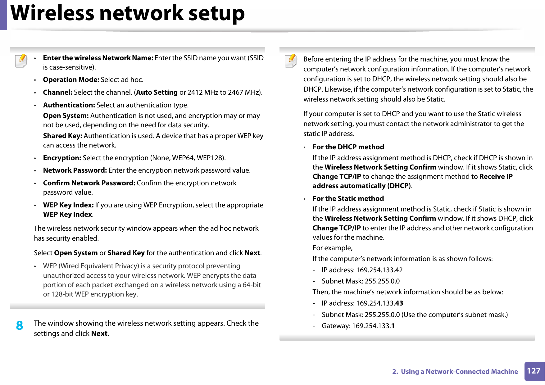 Wireless network setup1272.  Using a Network-Connected Machine •Enter the wireless Network Name: Enter the SSID name you want (SSID is case-sensitive).•Operation Mode: Select ad hoc.•Channel: Select the channel. (Auto Setting or 2412 MHz to 2467 MHz).•Authentication: Select an authentication type.Open System: Authentication is not used, and encryption may or may not be used, depending on the need for data security.Shared Key: Authentication is used. A device that has a proper WEP key can access the network.•Encryption: Select the encryption (None, WEP64, WEP128).•Network Password: Enter the encryption network password value.•Confirm Network Password: Confirm the encryption network password value.•WEP Key Index: If you are using WEP Encryption, select the appropriate WEP Key Index.The wireless network security window appears when the ad hoc network has security enabled.Select Open System or Shared Key for the authentication and click Next.• WEP (Wired Equivalent Privacy) is a security protocol preventing unauthorized access to your wireless network. WEP encrypts the data portion of each packet exchanged on a wireless network using a 64-bit or 128-bit WEP encryption key. 8  The window showing the wireless network setting appears. Check the settings and click Next. Before entering the IP address for the machine, you must know the computer’s network configuration information. If the computer’s network configuration is set to DHCP, the wireless network setting should also be DHCP. Likewise, if the computer’s network configuration is set to Static, the wireless network setting should also be Static.If your computer is set to DHCP and you want to use the Static wireless network setting, you must contact the network administrator to get the static IP address.•For the DHCP methodIf the IP address assignment method is DHCP, check if DHCP is shown in the Wireless Network Setting Confirm window. If it shows Static, click Change TCP/IP to change the assignment method to Receive IP address automatically (DHCP).•For the Static methodIf the IP address assignment method is Static, check if Static is shown in the Wireless Network Setting Confirm window. If it shows DHCP, click Change TCP/IP to enter the IP address and other network configuration values for the machine.For example,If the computer’s network information is as shown follows:- IP address: 169.254.133.42- Subnet Mask: 255.255.0.0Then, the machine’s network information should be as below:- IP address: 169.254.133.43- Subnet Mask: 255.255.0.0 (Use the computer’s subnet mask.)- Gateway: 169.254.133.1 