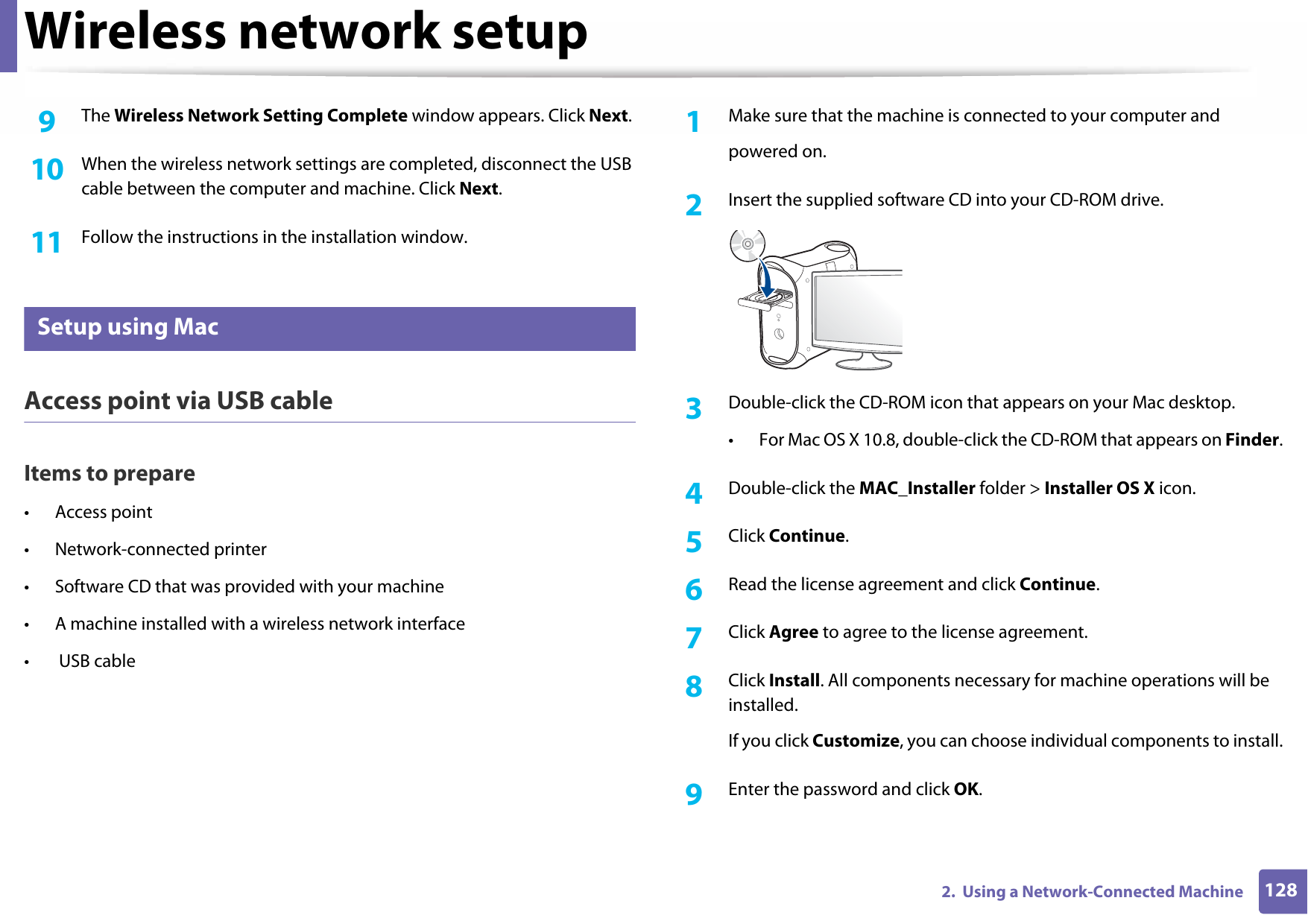 Wireless network setup1282.  Using a Network-Connected Machine9  The Wireless Network Setting Complete window appears. Click Next.10  When the wireless network settings are completed, disconnect the USB cable between the computer and machine. Click Next.11  Follow the instructions in the installation window.15 Setup using MacAccess point via USB cableItems to prepare• Access point• Network-connected printer• Software CD that was provided with your machine• A machine installed with a wireless network interface•  USB cable1Make sure that the machine is connected to your computer andpowered on.2  Insert the supplied software CD into your CD-ROM drive.3  Double-click the CD-ROM icon that appears on your Mac desktop.• For Mac OS X 10.8, double-click the CD-ROM that appears on Finder.4  Double-click the MAC_Installer folder &gt; Installer OS X icon.5  Click Continue.6  Read the license agreement and click Continue.7  Click Agree to agree to the license agreement.8  Click Install. All components necessary for machine operations will be installed.If you click Customize, you can choose individual components to install.9  Enter the password and click OK.