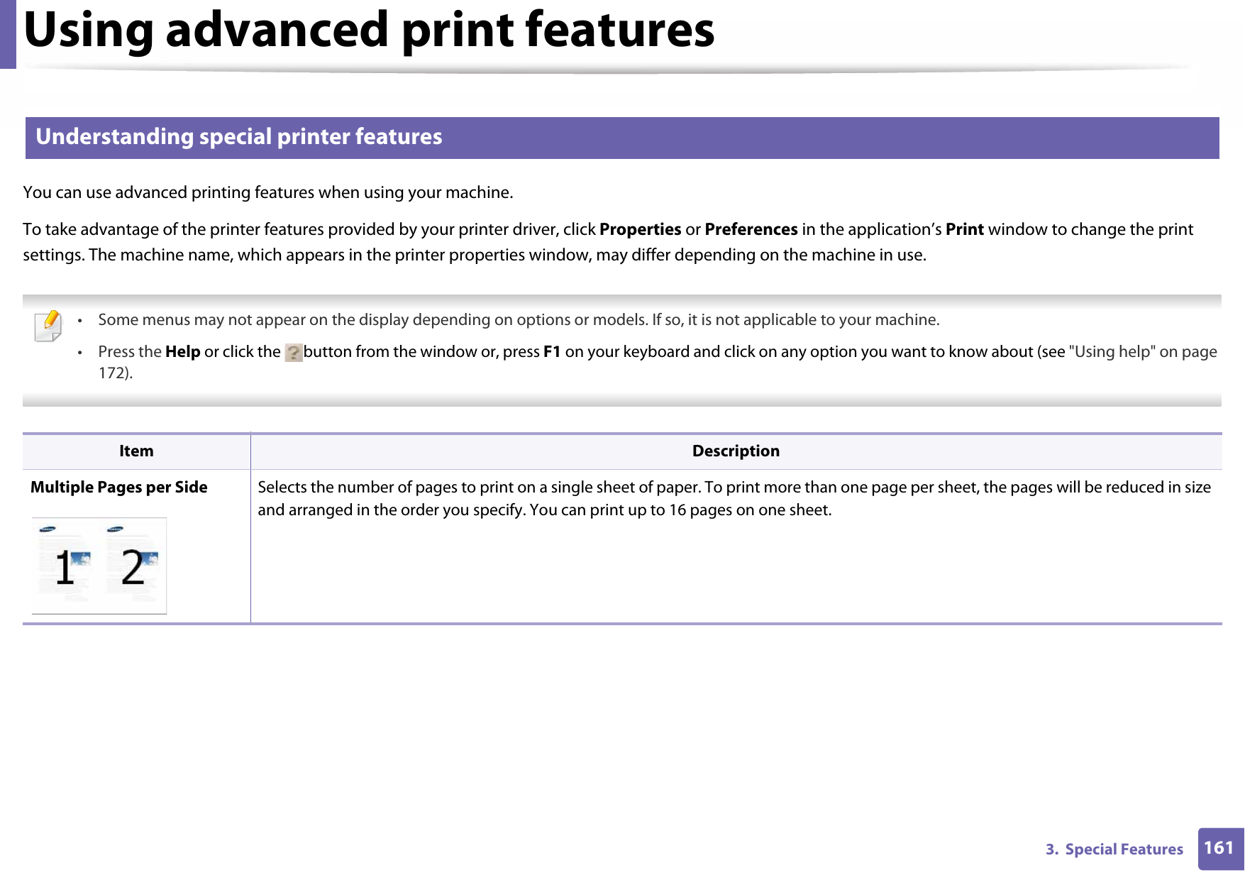 Using advanced print features1613.  Special Features2 Understanding special printer featuresYou can use advanced printing features when using your machine.To take advantage of the printer features provided by your printer driver, click Properties or Preferences in the application’s Print window to change the print settings. The machine name, which appears in the printer properties window, may differ depending on the machine in use. • Some menus may not appear on the display depending on options or models. If so, it is not applicable to your machine.• Press the Help or click the  button from the window or, press F1 on your keyboard and click on any option you want to know about (see &quot;Using help&quot; on page 172).  Item DescriptionMultiple Pages per Side Selects the number of pages to print on a single sheet of paper. To print more than one page per sheet, the pages will be reduced in size and arranged in the order you specify. You can print up to 16 pages on one sheet. 