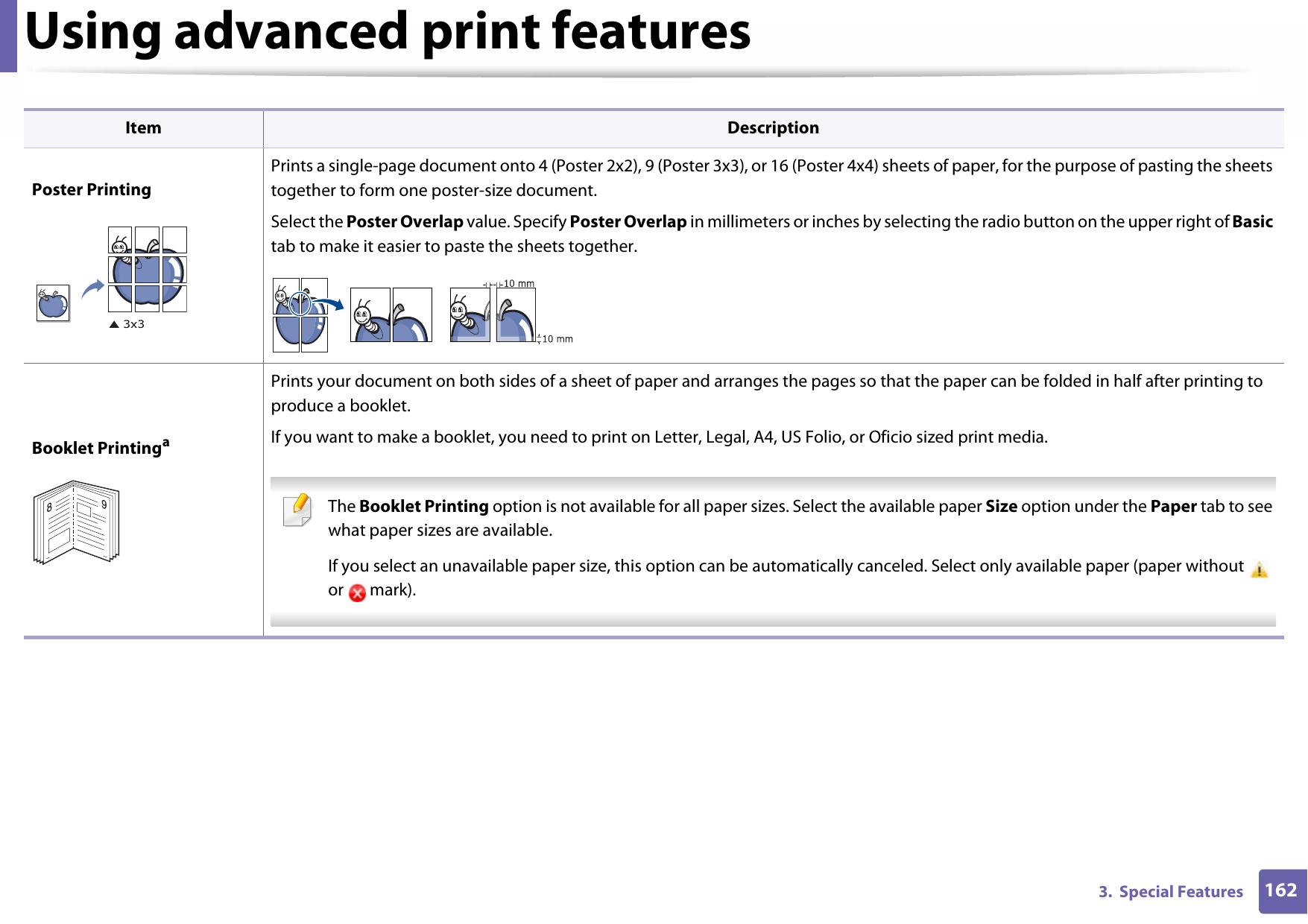 Using advanced print features1623.  Special FeaturesPoster PrintingPrints a single-page document onto 4 (Poster 2x2), 9 (Poster 3x3), or 16 (Poster 4x4) sheets of paper, for the purpose of pasting the sheets together to form one poster-size document.Select the Poster Overlap value. Specify Poster Overlap in millimeters or inches by selecting the radio button on the upper right of Basic tab to make it easier to paste the sheets together.Booklet PrintingaPrints your document on both sides of a sheet of paper and arranges the pages so that the paper can be folded in half after printing to produce a booklet.If you want to make a booklet, you need to print on Letter, Legal, A4, US Folio, or Oficio sized print media.  The Booklet Printing option is not available for all paper sizes. Select the available paper Size option under the Paper tab to see what paper sizes are available.If you select an unavailable paper size, this option can be automatically canceled. Select only available paper (paper without   or  mark). Item Description89