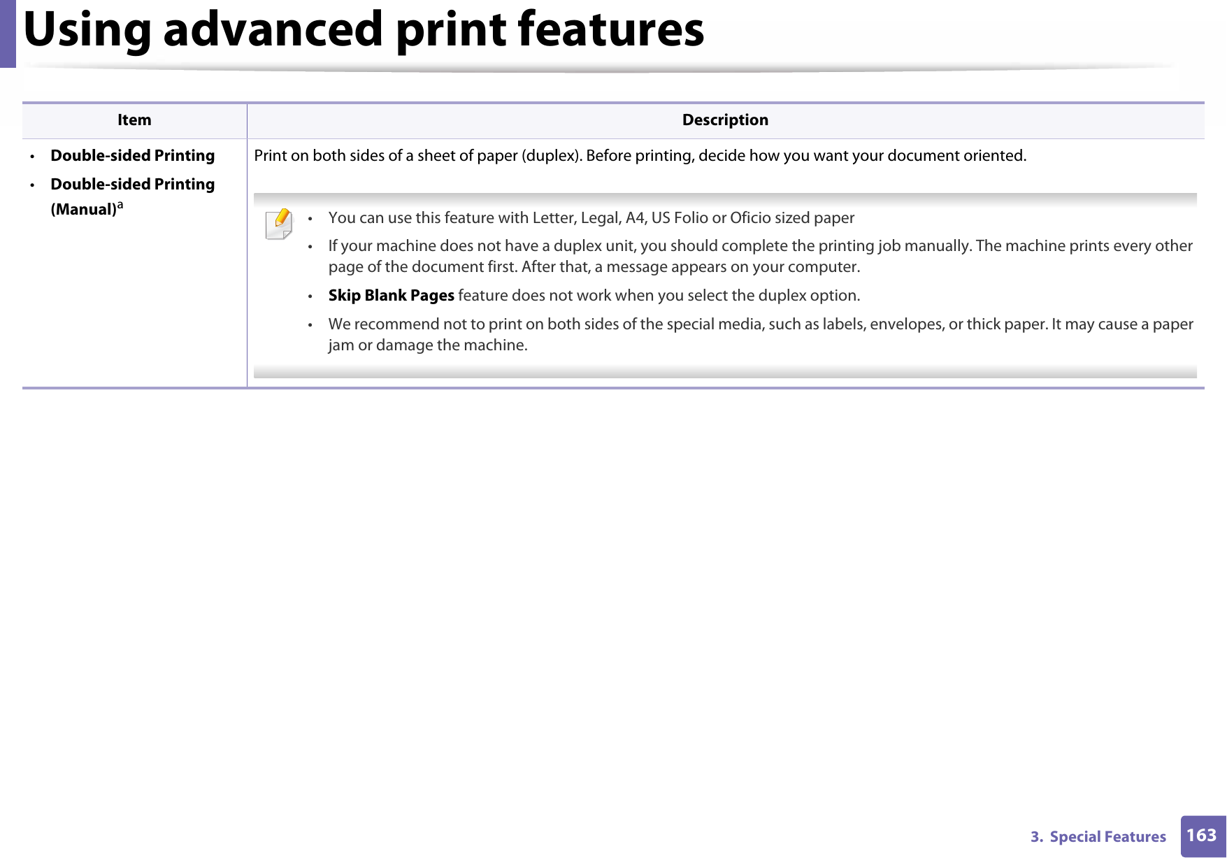 Using advanced print features1633.  Special Features•Double-sided Printing•Double-sided Printing (Manual)aPrint on both sides of a sheet of paper (duplex). Before printing, decide how you want your document oriented.  • You can use this feature with Letter, Legal, A4, US Folio or Oficio sized paper • If your machine does not have a duplex unit, you should complete the printing job manually. The machine prints every other page of the document first. After that, a message appears on your computer.•Skip Blank Pages feature does not work when you select the duplex option.• We recommend not to print on both sides of the special media, such as labels, envelopes, or thick paper. It may cause a paper jam or damage the machine. Item Description