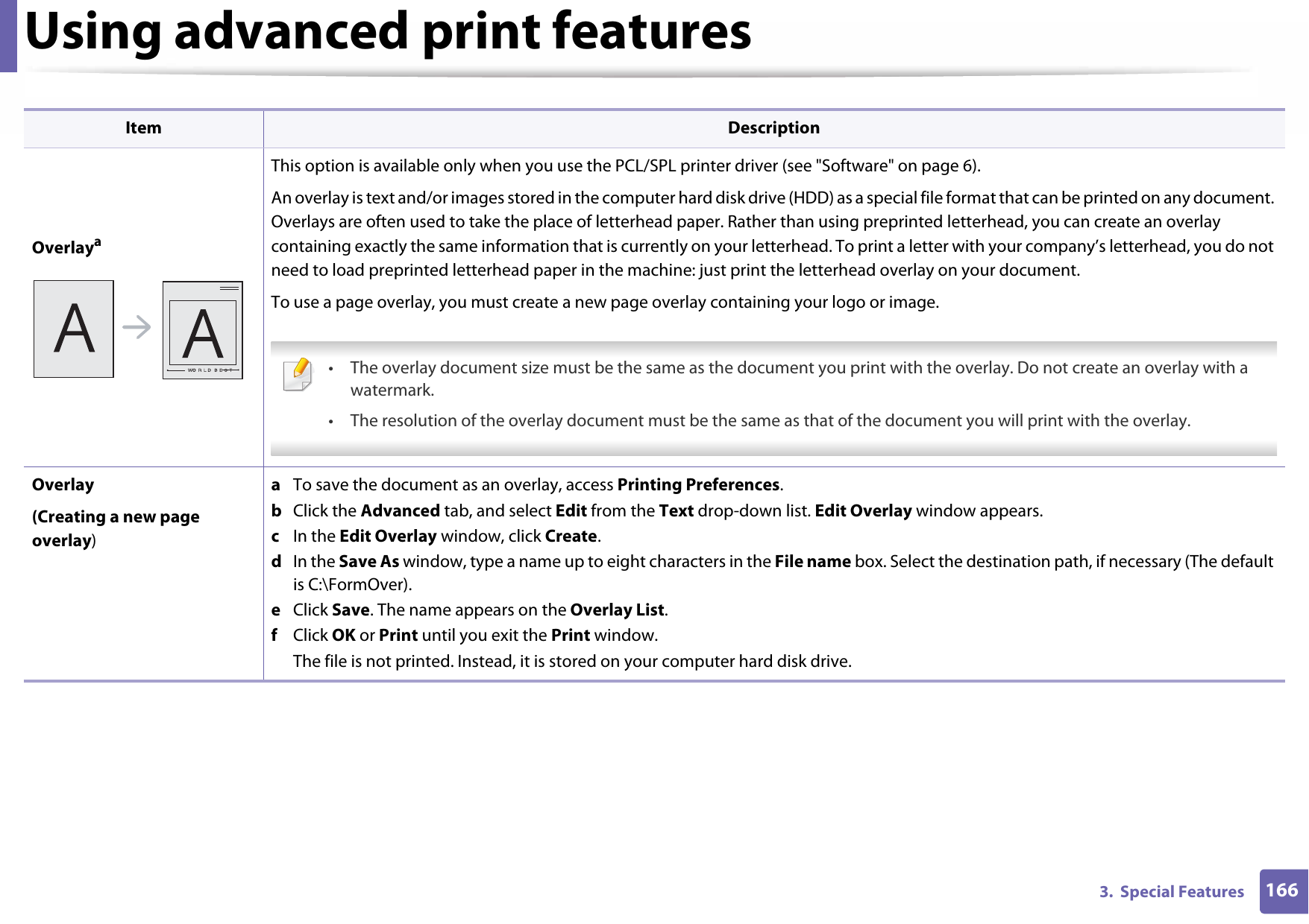 Using advanced print features1663.  Special FeaturesOverlayaThis option is available only when you use the PCL/SPL printer driver (see &quot;Software&quot; on page 6).An overlay is text and/or images stored in the computer hard disk drive (HDD) as a special file format that can be printed on any document. Overlays are often used to take the place of letterhead paper. Rather than using preprinted letterhead, you can create an overlay containing exactly the same information that is currently on your letterhead. To print a letter with your company’s letterhead, you do not need to load preprinted letterhead paper in the machine: just print the letterhead overlay on your document.To use a page overlay, you must create a new page overlay containing your logo or image. • The overlay document size must be the same as the document you print with the overlay. Do not create an overlay with a watermark.• The resolution of the overlay document must be the same as that of the document you will print with the overlay. Overlay(Creating a new page overlay)a  To save the document as an overlay, access Printing Preferences.b  Click the Advanced tab, and select Edit from the Text drop-down list. Edit Overlay window appears.c  In the Edit Overlay window, click Create. d  In the Save As window, type a name up to eight characters in the File name box. Select the destination path, if necessary (The default is C:\FormOver).e  Click Save. The name appears on the Overlay List. f  Click OK or Print until you exit the Print window.The file is not printed. Instead, it is stored on your computer hard disk drive.Item Description
