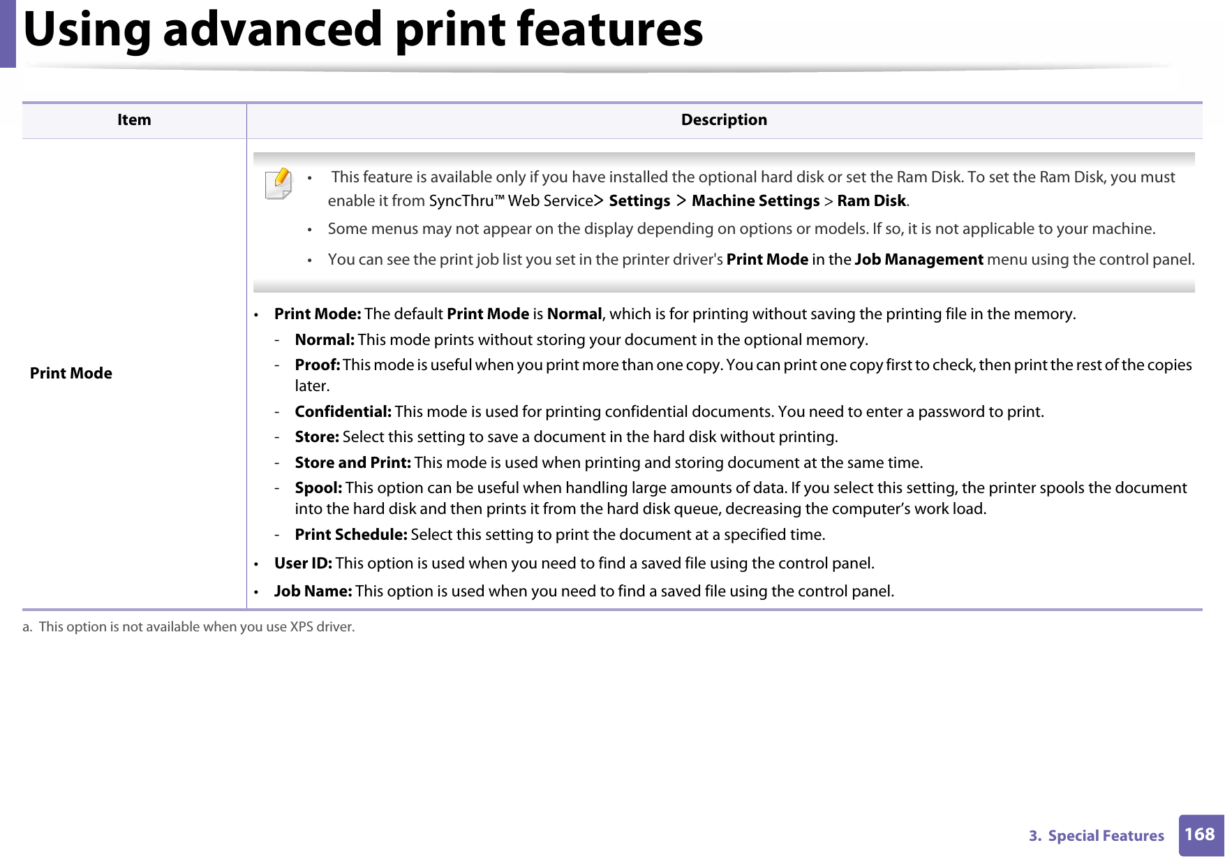 Using advanced print features1683.  Special Features Print Mode •  This feature is available only if you have installed the optional hard disk or set the Ram Disk. To set the Ram Disk, you must enable it from SyncThru™ Web Service&gt; Settings &gt; Machine Settings &gt; Ram Disk.• Some menus may not appear on the display depending on options or models. If so, it is not applicable to your machine.• You can see the print job list you set in the printer driver&apos;s Print Mode in the Job Management menu using the control panel. •Print Mode: The default Print Mode is Normal, which is for printing without saving the printing file in the memory. -Normal: This mode prints without storing your document in the optional memory. -Proof: This mode is useful when you print more than one copy. You can print one copy first to check, then print the rest of the copies later. -Confidential: This mode is used for printing confidential documents. You need to enter a password to print. -Store: Select this setting to save a document in the hard disk without printing. -Store and Print: This mode is used when printing and storing document at the same time.-Spool: This option can be useful when handling large amounts of data. If you select this setting, the printer spools the document into the hard disk and then prints it from the hard disk queue, decreasing the computer’s work load.-Print Schedule: Select this setting to print the document at a specified time.•User ID: This option is used when you need to find a saved file using the control panel. •Job Name: This option is used when you need to find a saved file using the control panel. a. This option is not available when you use XPS driver.Item Description