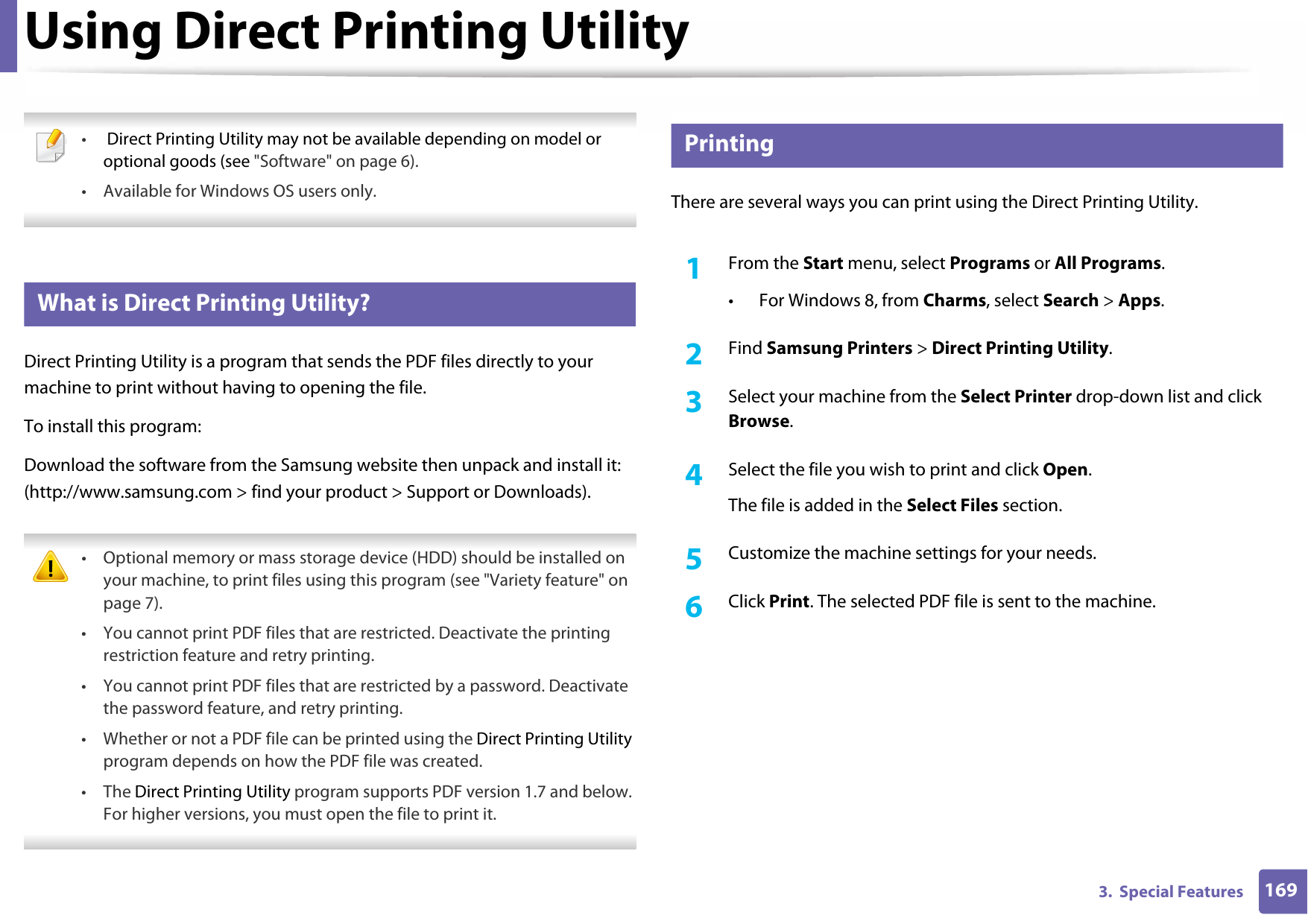 1693.  Special FeaturesUsing Direct Printing Utility • Direct Printing Utility may not be available depending on model or optional goods (see &quot;Software&quot; on page 6). • Available for Windows OS users only. 3 What is Direct Printing Utility?Direct Printing Utility is a program that sends the PDF files directly to your machine to print without having to opening the file.To install this program:Download the software from the Samsung website then unpack and install it: (http://www.samsung.com &gt; find your product &gt; Support or Downloads). • Optional memory or mass storage device (HDD) should be installed on your machine, to print files using this program (see &quot;Variety feature&quot; on page 7).• You cannot print PDF files that are restricted. Deactivate the printing restriction feature and retry printing.• You cannot print PDF files that are restricted by a password. Deactivate the password feature, and retry printing.• Whether or not a PDF file can be printed using the Direct Printing Utility program depends on how the PDF file was created.• The Direct Printing Utility program supports PDF version 1.7 and below. For higher versions, you must open the file to print it. 4 PrintingThere are several ways you can print using the Direct Printing Utility.1From the Start menu, select Programs or All Programs.• For Windows 8, from Charms, select Search &gt; Apps.2  Find Samsung Printers &gt; Direct Printing Utility.3  Select your machine from the Select Printer drop-down list and click Browse.4  Select the file you wish to print and click Open.The file is added in the Select Files section.5  Customize the machine settings for your needs. 6  Click Print. The selected PDF file is sent to the machine.