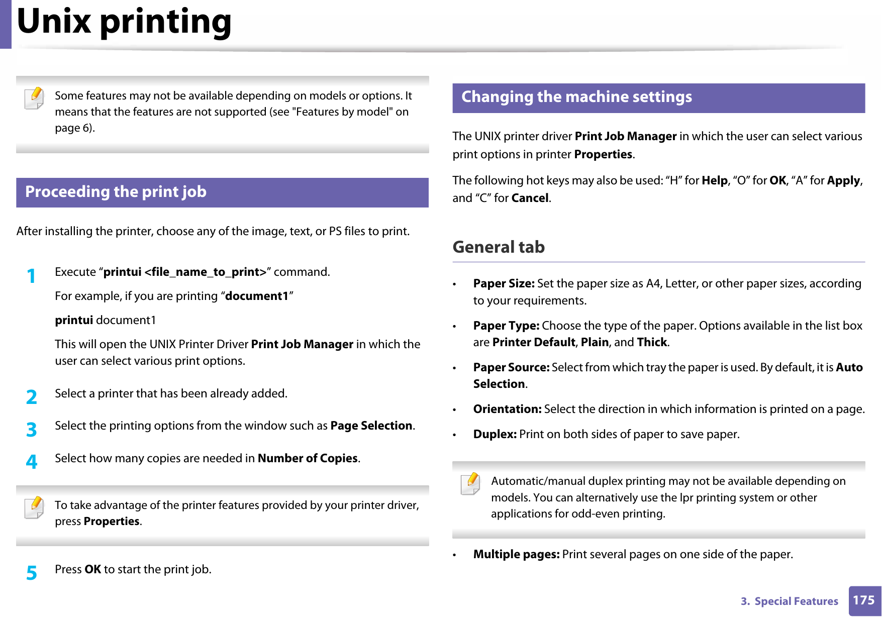 1753.  Special FeaturesUnix printing  Some features may not be available depending on models or options. It means that the features are not supported (see &quot;Features by model&quot; on page 6). 14 Proceeding the print jobAfter installing the printer, choose any of the image, text, or PS files to print.1Execute “printui &lt;file_name_to_print&gt;” command.For example, if you are printing “document1”printui document1This will open the UNIX Printer Driver Print Job Manager in which the user can select various print options.2  Select a printer that has been already added.3  Select the printing options from the window such as Page Selection.4  Select how many copies are needed in Number of Copies. To take advantage of the printer features provided by your printer driver, press Properties. 5  Press OK to start the print job.15 Changing the machine settingsThe UNIX printer driver Print Job Manager in which the user can select various print options in printer Properties.The following hot keys may also be used: “H” for Help, “O” for OK, “A” for Apply, and “C” for Cancel.General tab•Paper Size: Set the paper size as A4, Letter, or other paper sizes, according to your requirements.•Paper Type: Choose the type of the paper. Options available in the list box are Printer Default, Plain, and Thick.•Paper Source: Select from which tray the paper is used. By default, it is Auto Selection.•Orientation: Select the direction in which information is printed on a page.•Duplex: Print on both sides of paper to save paper. Automatic/manual duplex printing may not be available depending on models. You can alternatively use the lpr printing system or other applications for odd-even printing. •Multiple pages: Print several pages on one side of the paper.
