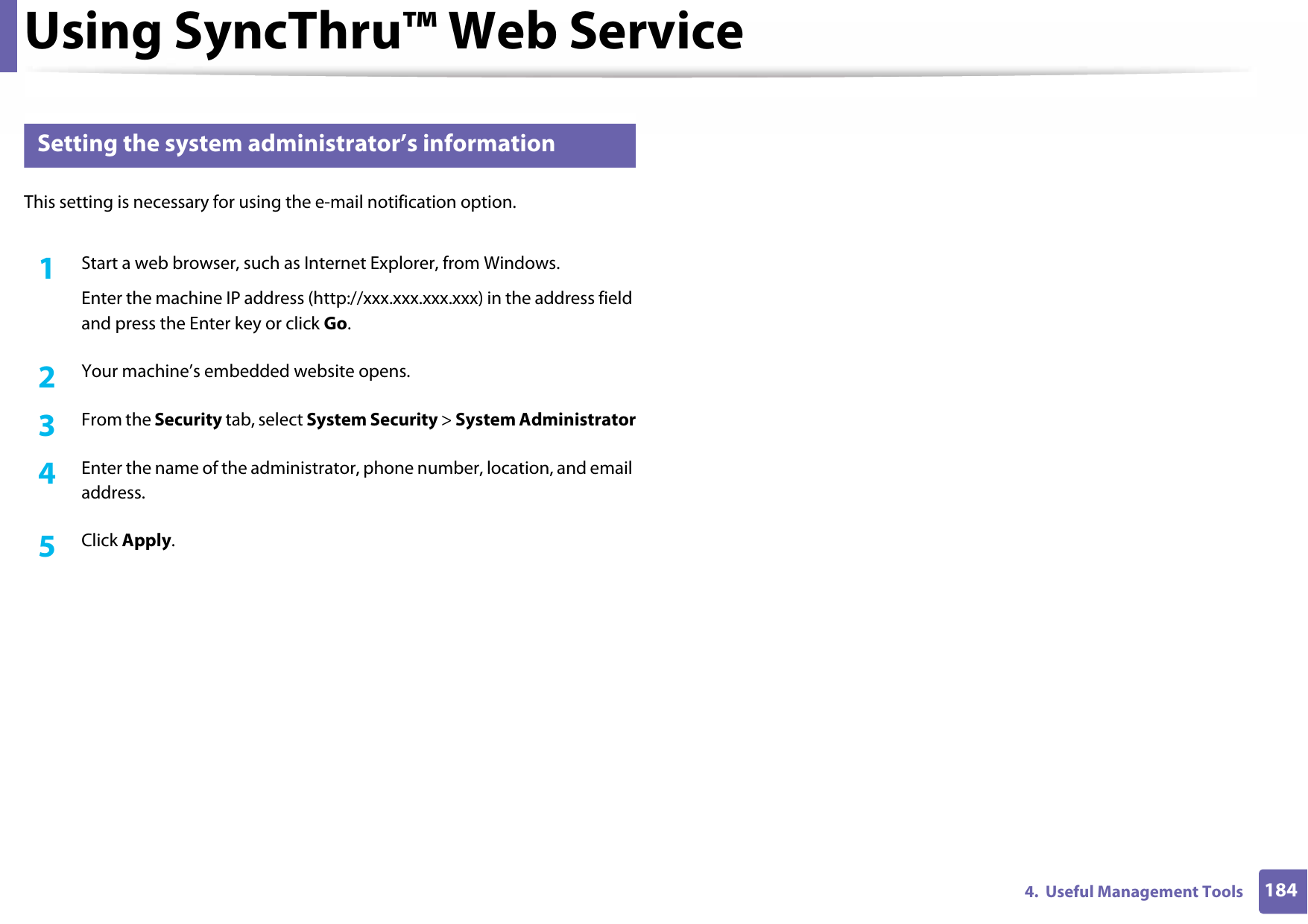 Using SyncThru™ Web Service1844.  Useful Management Tools3 Setting the system administrator’s informationThis setting is necessary for using the e-mail notification option.1Start a web browser, such as Internet Explorer, from Windows.Enter the machine IP address (http://xxx.xxx.xxx.xxx) in the address field and press the Enter key or click Go.2  Your machine’s embedded website opens.3  From the Security tab, select System Security &gt; System Administrator4  Enter the name of the administrator, phone number, location, and email address. 5  Click Apply. 