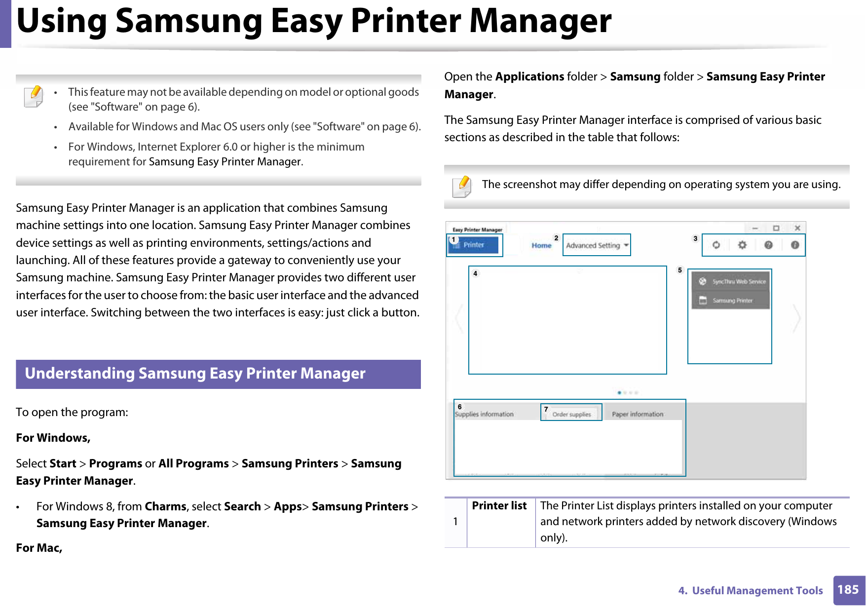 1854.  Useful Management ToolsUsing Samsung Easy Printer Manager  • This feature may not be available depending on model or optional goods (see &quot;Software&quot; on page 6).• Available for Windows and Mac OS users only (see &quot;Software&quot; on page 6).• For Windows, Internet Explorer 6.0 or higher is the minimum requirement for Samsung Easy Printer Manager. Samsung Easy Printer Manager is an application that combines Samsung machine settings into one location. Samsung Easy Printer Manager combines device settings as well as printing environments, settings/actions and launching. All of these features provide a gateway to conveniently use your Samsung machine. Samsung Easy Printer Manager provides two different user interfaces for the user to choose from: the basic user interface and the advanced user interface. Switching between the two interfaces is easy: just click a button.4 Understanding Samsung Easy Printer ManagerTo open the program: For Windows,Select Start &gt; Programs or All Programs &gt; Samsung Printers &gt; Samsung Easy Printer Manager.• For Windows 8, from Charms, select Search &gt; Apps&gt; Samsung Printers &gt; Samsung Easy Printer Manager.For Mac,Open the Applications folder &gt; Samsung folder &gt; Samsung Easy Printer Manager.The Samsung Easy Printer Manager interface is comprised of various basic sections as described in the table that follows: The screenshot may differ depending on operating system you are using. 1Printer list The Printer List displays printers installed on your computer and network printers added by network discovery (Windows only).1564327