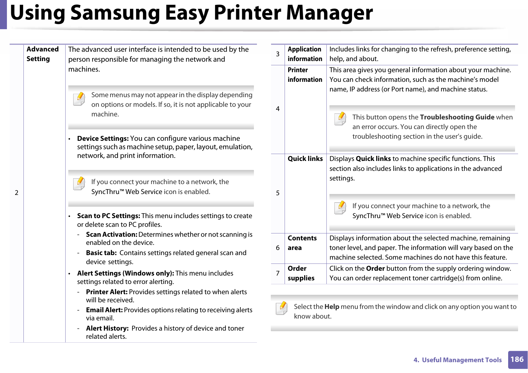 Using Samsung Easy Printer Manager1864.  Useful Management Tools Select the Help menu from the window and click on any option you want to know about. 2Advanced SettingThe advanced user interface is intended to be used by the person responsible for managing the network and machines. Some menus may not appear in the display depending on options or models. If so, it is not applicable to your machine. •Device Settings: You can configure various machine settings such as machine setup, paper, layout, emulation, network, and print information. If you connect your machine to a network, the SyncThru™ Web Service icon is enabled. •Scan to PC Settings: This menu includes settings to create or delete scan to PC profiles.-Scan Activation: Determines whether or not scanning is enabled on the device.-Basic tab:  Contains settings related general scan and device settings.•Alert Settings (Windows only): This menu includes settings related to error alerting.-Printer Alert: Provides settings related to when alerts will be received.-Email Alert: Provides options relating to receiving alerts via email.-Alert History:  Provides a history of device and toner related alerts.3Application informationIncludes links for changing to the refresh, preference setting, help, and about.4Printer informationThis area gives you general information about your machine. You can check information, such as the machine’s model name, IP address (or Port name), and machine status. This button opens the Troubleshooting Guide when an error occurs. You can directly open the troubleshooting section in the user’s guide. 5Quick links Displays Quick links to machine specific functions. This section also includes links to applications in the advanced settings. If you connect your machine to a network, the SyncThru™ Web Service icon is enabled. 6Contents areaDisplays information about the selected machine, remaining toner level, and paper. The information will vary based on the machine selected. Some machines do not have this feature.7Order suppliesClick on the Order button from the supply ordering window. You can order replacement toner cartridge(s) from online.