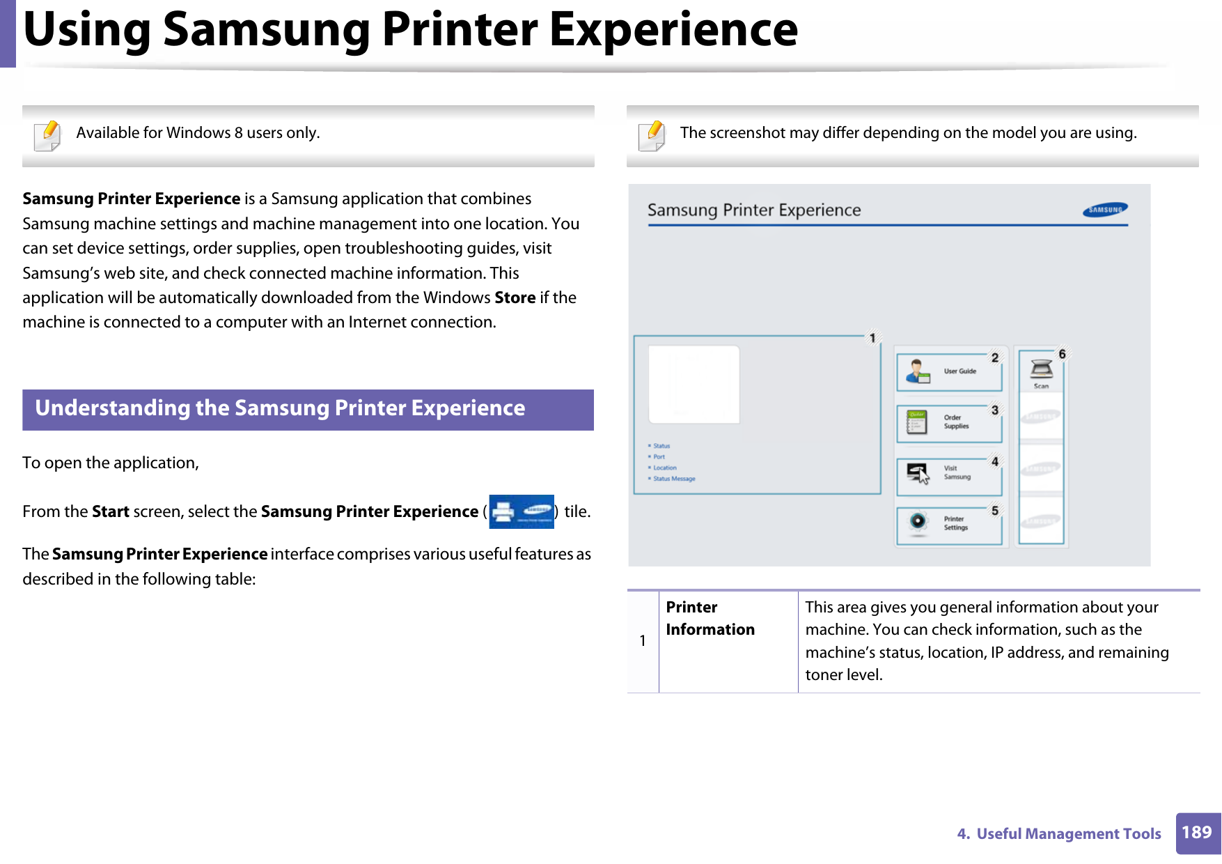 1894.  Useful Management ToolsUsing Samsung Printer Experience  Available for Windows 8 users only. Samsung Printer Experience is a Samsung application that combines Samsung machine settings and machine management into one location. You can set device settings, order supplies, open troubleshooting guides, visit Samsung’s web site, and check connected machine information. This application will be automatically downloaded from the Windows Store if the machine is connected to a computer with an Internet connection. 6 Understanding the Samsung Printer ExperienceTo open the application, From the Start screen, select the Samsung Printer Experience () tile. The Samsung Printer Experience interface comprises various useful features as described in the following table: The screenshot may differ depending on the model you are using. 1Printer InformationThis area gives you general information about your machine. You can check information, such as the machine’s status, location, IP address, and remaining toner level.