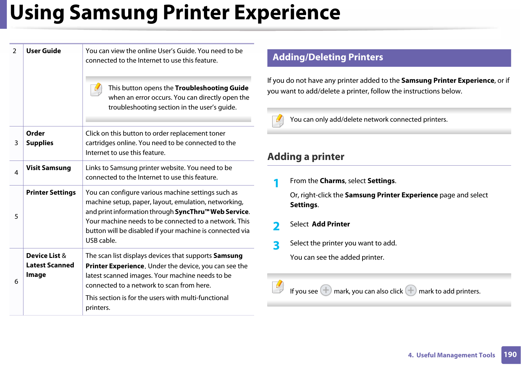 Using Samsung Printer Experience1904.  Useful Management Tools7 Adding/Deleting PrintersIf you do not have any printer added to the Samsung Printer Experience, or if you want to add/delete a printer, follow the instructions below.  You can only add/delete network connected printers. Adding a printer1From the Charms, select Settings.Or, right-click the Samsung Printer Experience page and select Settings.2  Select  Add Printer3  Select the printer you want to add.You can see the added printer. If you see   mark, you can also click   mark to add printers. 2User Guide You can view the online User’s Guide. You need to be connected to the Internet to use this feature. This button opens the Troubleshooting Guide when an error occurs. You can directly open the troubleshooting section in the user’s guide.  3Order SuppliesClick on this button to order replacement toner cartridges online. You need to be connected to the Internet to use this feature. 4Visit Samsung Links to Samsung printer website. You need to be connected to the Internet to use this feature.5Printer Settings You can configure various machine settings such as machine setup, paper, layout, emulation, networking, and print information through SyncThru™ Web Service. Your machine needs to be connected to a network. This button will be disabled if your machine is connected via USB cable.6Device List &amp; Latest Scanned ImageThe scan list displays devices that supports Samsung Printer Experience. Under the device, you can see the latest scanned images. Your machine needs to be connected to a network to scan from here. This section is for the users with multi-functional printers.