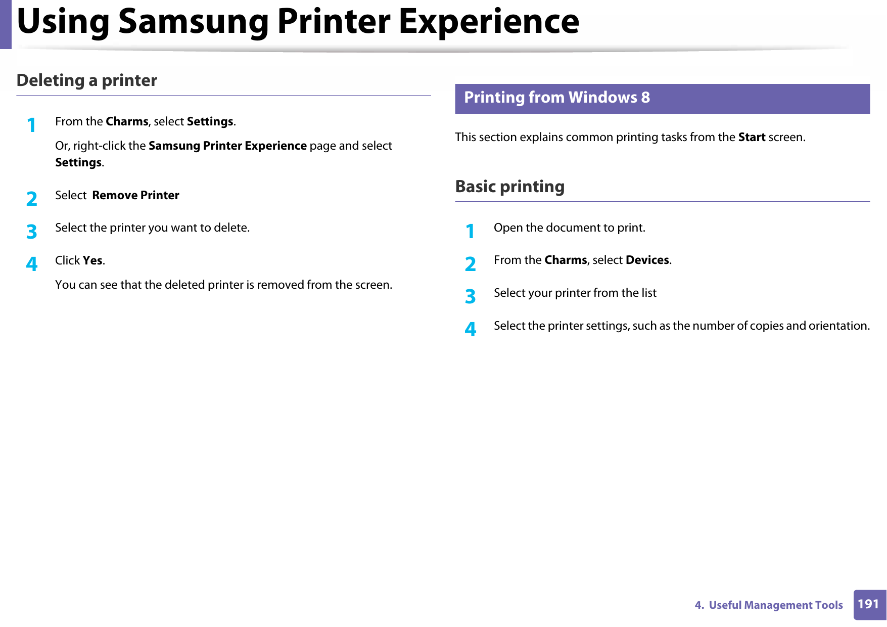 Using Samsung Printer Experience1914.  Useful Management ToolsDeleting a printer1From the Charms, select Settings.Or, right-click the Samsung Printer Experience page and select Settings.2  Select  Remove Printer3  Select the printer you want to delete.4  Click Yes.You can see that the deleted printer is removed from the screen.8 Printing from Windows 8This section explains common printing tasks from the Start screen.Basic printing1Open the document to print.2  From the Charms, select Devices.3  Select your printer from the list4  Select the printer settings, such as the number of copies and orientation.
