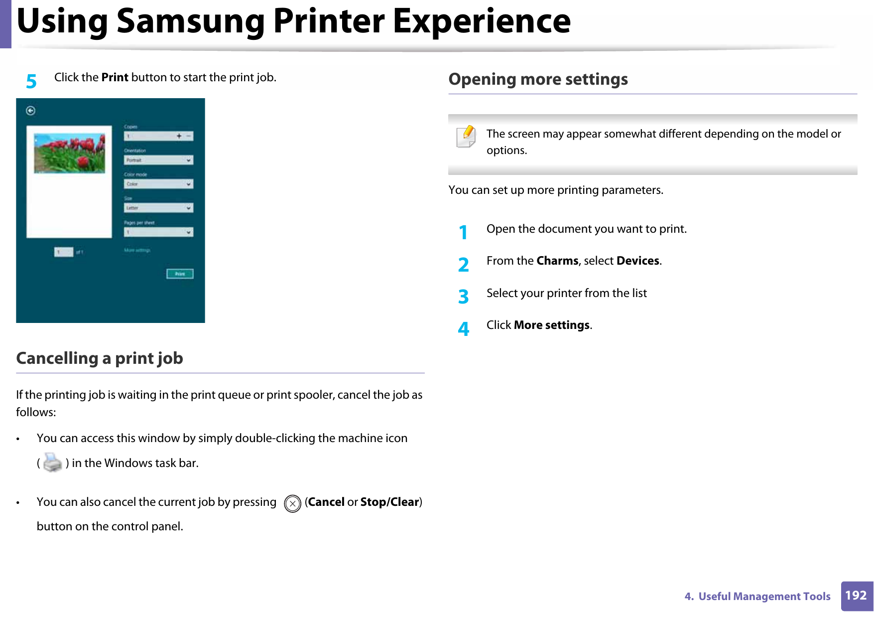 Using Samsung Printer Experience1924.  Useful Management Tools5  Click the Print button to start the print job.Cancelling a print jobIf the printing job is waiting in the print queue or print spooler, cancel the job as follows:• You can access this window by simply double-clicking the machine icon ( ) in the Windows task bar. • You can also cancel the current job by pressing  (Cancel or Stop/Clear) button on the control panel.Opening more settings The screen may appear somewhat different depending on the model or options. You can set up more printing parameters.1Open the document you want to print.2  From the Charms, select Devices.3  Select your printer from the list4  Click More settings.