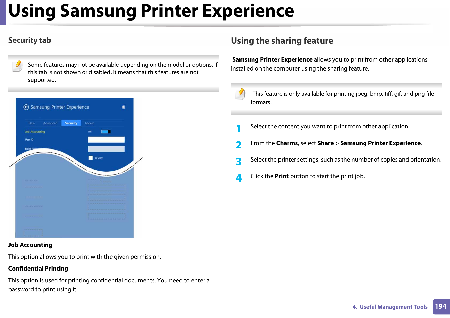 Using Samsung Printer Experience1944.  Useful Management ToolsSecurity tab Some features may not be available depending on the model or options. If this tab is not shown or disabled, it means that this features are not supported. Job AccountingThis option allows you to print with the given permission.Confidential PrintingThis option is used for printing confidential documents. You need to enter a password to print using it.Using the sharing feature Samsung Printer Experience allows you to print from other applications installed on the computer using the sharing feature.   This feature is only available for printing jpeg, bmp, tiff, gif, and png file formats. 1Select the content you want to print from other application.2  From the Charms, select Share &gt; Samsung Printer Experience.3  Select the printer settings, such as the number of copies and orientation.4  Click the Print button to start the print job.