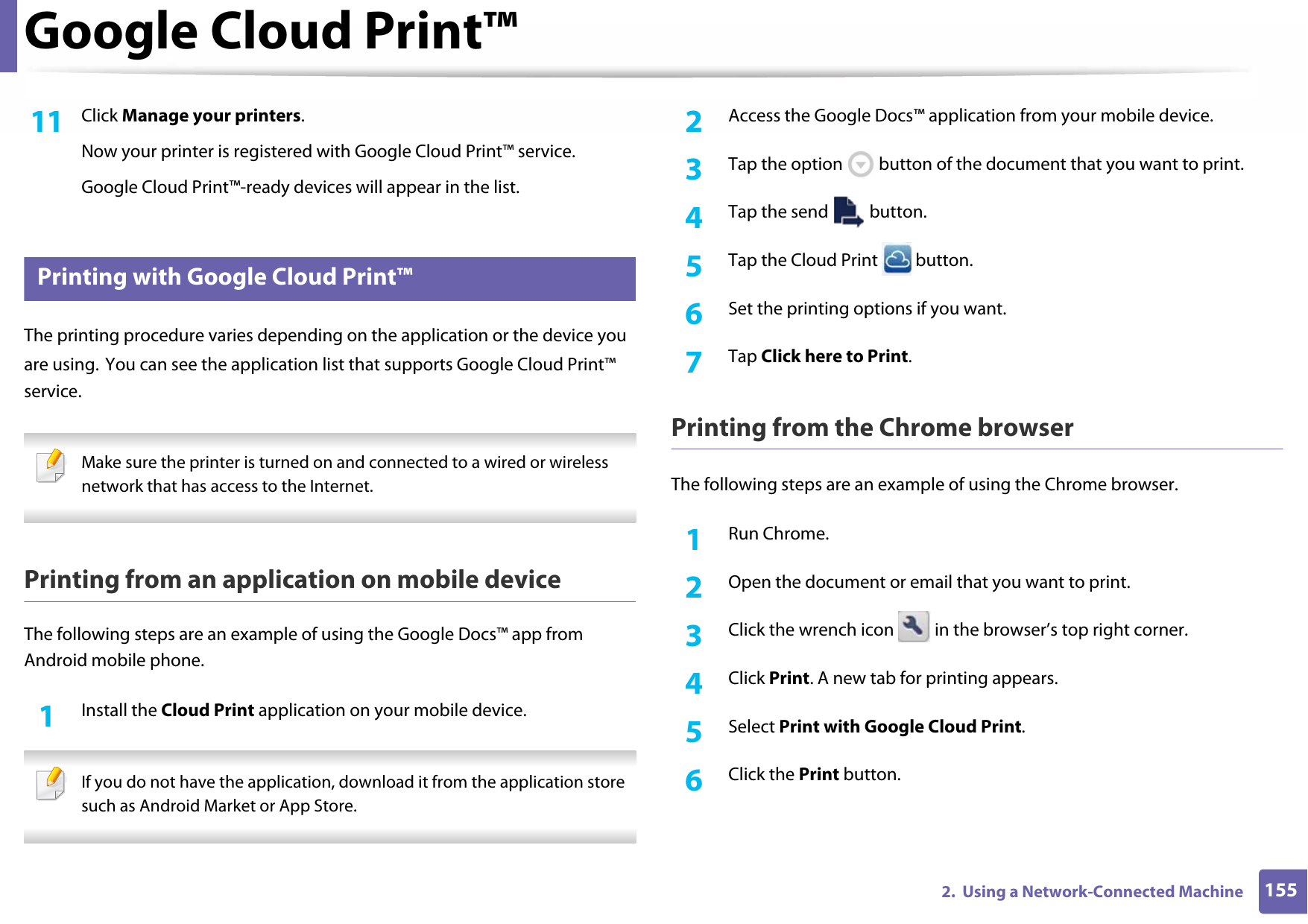 Google Cloud Print™1552.  Using a Network-Connected Machine11  Click Manage your printers.Now your printer is registered with Google Cloud Print™ service.Google Cloud Print™-ready devices will appear in the list.37 Printing with Google Cloud Print™The printing procedure varies depending on the application or the device you are using. You can see the application list that supports Google Cloud Print™ service. Make sure the printer is turned on and connected to a wired or wireless network that has access to the Internet. Printing from an application on mobile deviceThe following steps are an example of using the Google Docs™ app from Android mobile phone.1Install the Cloud Print application on your mobile device. If you do not have the application, download it from the application store such as Android Market or App Store. 2  Access the Google Docs™ application from your mobile device.3  Tap the option   button of the document that you want to print.4  Tap the send   button.5  Tap the Cloud Print   button.6  Set the printing options if you want.7  Tap Click here to Print.Printing from the Chrome browserThe following steps are an example of using the Chrome browser.1Run Chrome.2  Open the document or email that you want to print.3  Click the wrench icon   in the browser’s top right corner.4  Click Print. A new tab for printing appears.5  Select Print with Google Cloud Print.6  Click the Print button.