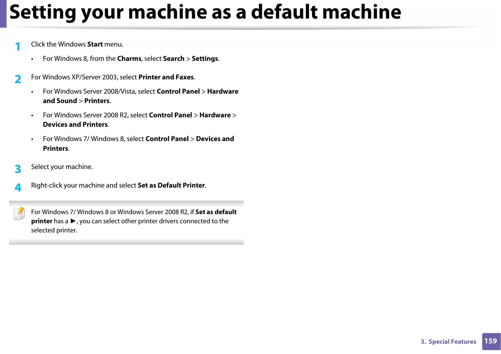 1593.  Special FeaturesSetting your machine as a default machine1Click the Windows Start menu.• For Windows 8, from the Charms, select Search &gt; Settings.2  For Windows XP/Server 2003, select Printer and Faxes. • For Windows Server 2008/Vista, select Control Panel &gt; Hardware and Sound &gt; Printers. • For Windows Server 2008 R2, select Control Panel &gt; Hardware &gt; Devices and Printers. • For Windows 7/ Windows 8, select Control Panel &gt; Devices and Printers. 3  Select your machine.4  Right-click your machine and select Set as Default Printer. For Windows 7/ Windows 8 or Windows Server 2008 R2, if Set as default printer has a ►, you can select other printer drivers connected to the selected printer. 
