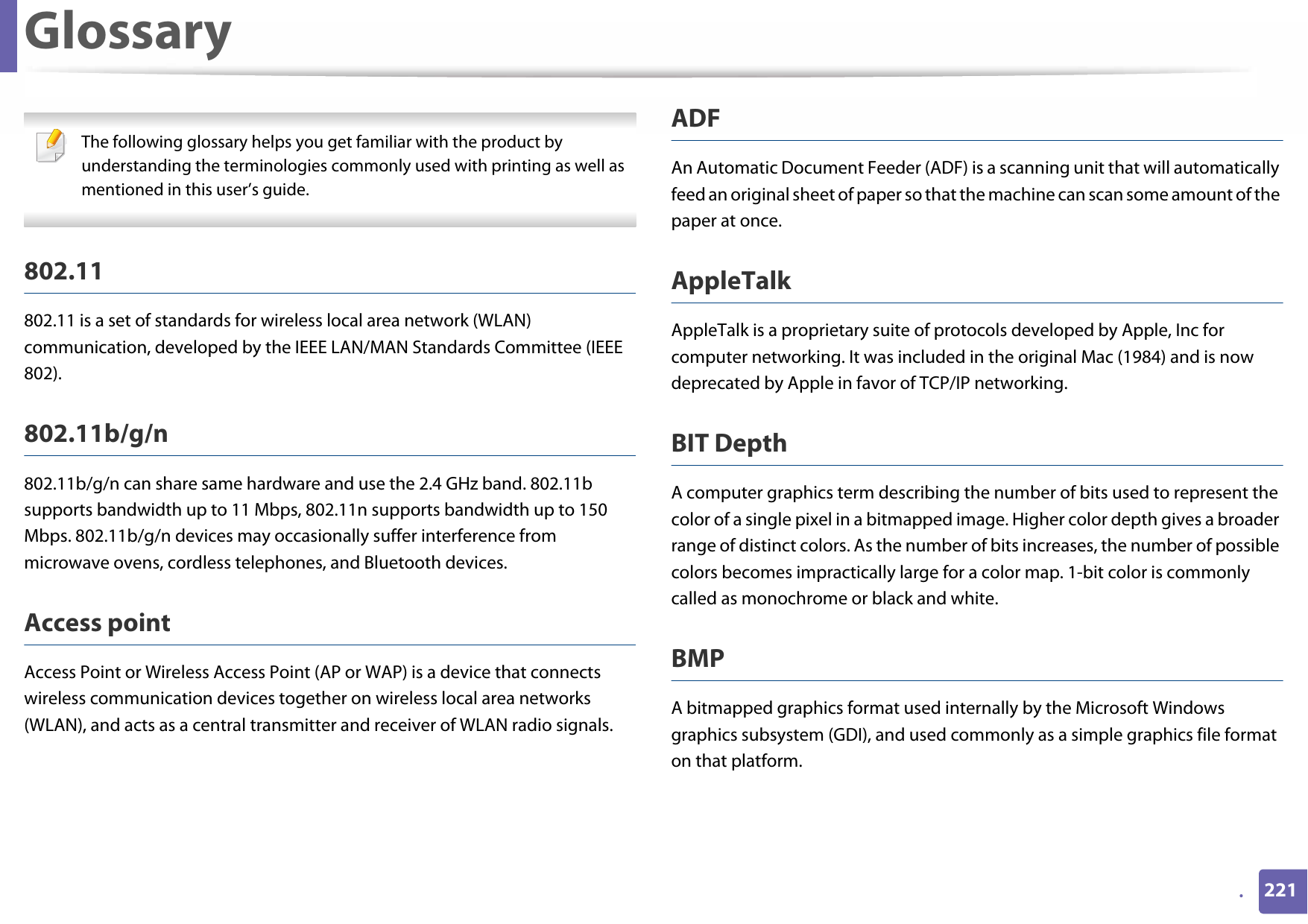 221.Glossary The following glossary helps you get familiar with the product by understanding the terminologies commonly used with printing as well as mentioned in this user’s guide. 802.11802.11 is a set of standards for wireless local area network (WLAN) communication, developed by the IEEE LAN/MAN Standards Committee (IEEE 802). 802.11b/g/n802.11b/g/n can share same hardware and use the 2.4 GHz band. 802.11b supports bandwidth up to 11 Mbps, 802.11n supports bandwidth up to 150 Mbps. 802.11b/g/n devices may occasionally suffer interference from microwave ovens, cordless telephones, and Bluetooth devices.Access pointAccess Point or Wireless Access Point (AP or WAP) is a device that connects wireless communication devices together on wireless local area networks (WLAN), and acts as a central transmitter and receiver of WLAN radio signals. ADFAn Automatic Document Feeder (ADF) is a scanning unit that will automatically feed an original sheet of paper so that the machine can scan some amount of the paper at once. AppleTalkAppleTalk is a proprietary suite of protocols developed by Apple, Inc for computer networking. It was included in the original Mac (1984) and is now deprecated by Apple in favor of TCP/IP networking.BIT DepthA computer graphics term describing the number of bits used to represent the color of a single pixel in a bitmapped image. Higher color depth gives a broader range of distinct colors. As the number of bits increases, the number of possible colors becomes impractically large for a color map. 1-bit color is commonly called as monochrome or black and white.BMPA bitmapped graphics format used internally by the Microsoft Windows graphics subsystem (GDI), and used commonly as a simple graphics file format on that platform.