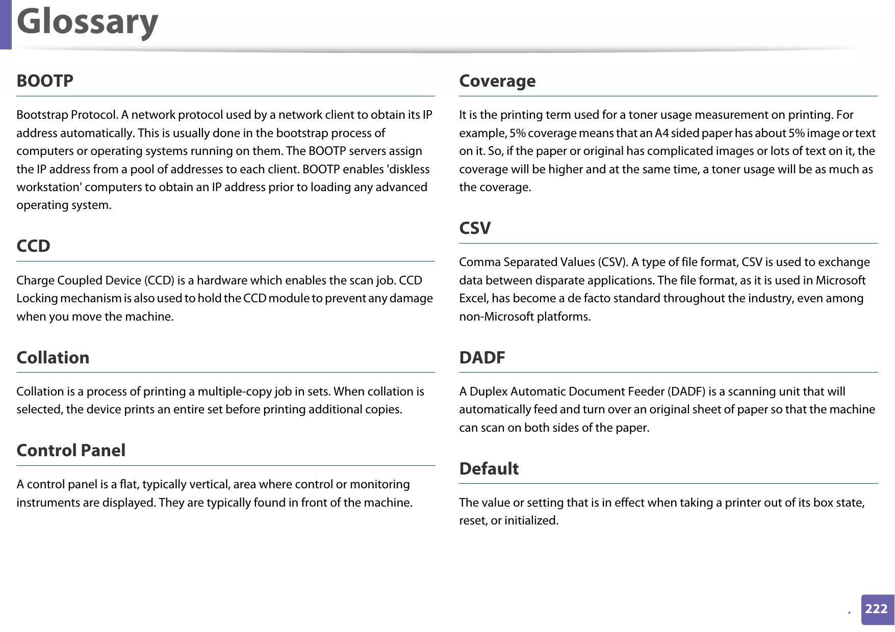 Glossary222.BOOTPBootstrap Protocol. A network protocol used by a network client to obtain its IP address automatically. This is usually done in the bootstrap process of computers or operating systems running on them. The BOOTP servers assign the IP address from a pool of addresses to each client. BOOTP enables &apos;diskless workstation&apos; computers to obtain an IP address prior to loading any advanced operating system.CCDCharge Coupled Device (CCD) is a hardware which enables the scan job. CCD Locking mechanism is also used to hold the CCD module to prevent any damage when you move the machine.CollationCollation is a process of printing a multiple-copy job in sets. When collation is selected, the device prints an entire set before printing additional copies.Control PanelA control panel is a flat, typically vertical, area where control or monitoring instruments are displayed. They are typically found in front of the machine. CoverageIt is the printing term used for a toner usage measurement on printing. For example, 5% coverage means that an A4 sided paper has about 5% image or text on it. So, if the paper or original has complicated images or lots of text on it, the coverage will be higher and at the same time, a toner usage will be as much as the coverage.CSVComma Separated Values (CSV). A type of file format, CSV is used to exchange data between disparate applications. The file format, as it is used in Microsoft Excel, has become a de facto standard throughout the industry, even among non-Microsoft platforms.DADFA Duplex Automatic Document Feeder (DADF) is a scanning unit that will automatically feed and turn over an original sheet of paper so that the machine can scan on both sides of the paper.DefaultThe value or setting that is in effect when taking a printer out of its box state, reset, or initialized.