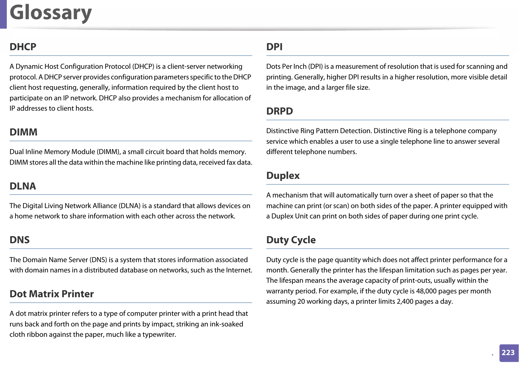 Glossary223.DHCPA Dynamic Host Configuration Protocol (DHCP) is a client-server networking protocol. A DHCP server provides configuration parameters specific to the DHCP client host requesting, generally, information required by the client host to participate on an IP network. DHCP also provides a mechanism for allocation of IP addresses to client hosts.DIMMDual Inline Memory Module (DIMM), a small circuit board that holds memory. DIMM stores all the data within the machine like printing data, received fax data.DLNAThe Digital Living Network Alliance (DLNA) is a standard that allows devices on a home network to share information with each other across the network.DNSThe Domain Name Server (DNS) is a system that stores information associated with domain names in a distributed database on networks, such as the Internet.Dot Matrix PrinterA dot matrix printer refers to a type of computer printer with a print head that runs back and forth on the page and prints by impact, striking an ink-soaked cloth ribbon against the paper, much like a typewriter.DPIDots Per Inch (DPI) is a measurement of resolution that is used for scanning and printing. Generally, higher DPI results in a higher resolution, more visible detail in the image, and a larger file size.DRPD Distinctive Ring Pattern Detection. Distinctive Ring is a telephone company service which enables a user to use a single telephone line to answer several different telephone numbers.DuplexA mechanism that will automatically turn over a sheet of paper so that the machine can print (or scan) on both sides of the paper. A printer equipped with a Duplex Unit can print on both sides of paper during one print cycle.Duty CycleDuty cycle is the page quantity which does not affect printer performance for a month. Generally the printer has the lifespan limitation such as pages per year. The lifespan means the average capacity of print-outs, usually within the warranty period. For example, if the duty cycle is 48,000 pages per month assuming 20 working days, a printer limits 2,400 pages a day.