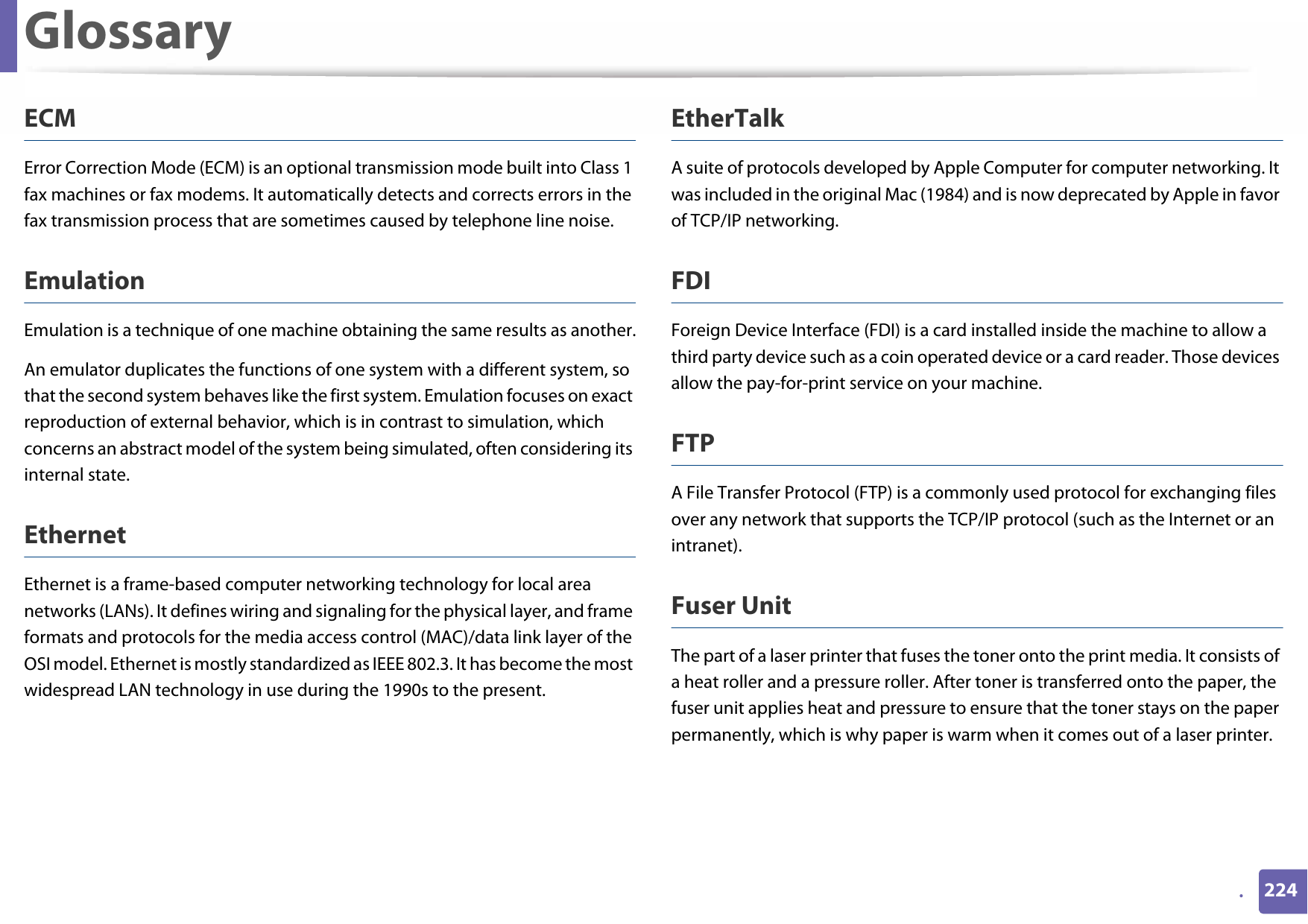 Glossary224.ECMError Correction Mode (ECM) is an optional transmission mode built into Class 1 fax machines or fax modems. It automatically detects and corrects errors in the fax transmission process that are sometimes caused by telephone line noise.EmulationEmulation is a technique of one machine obtaining the same results as another.An emulator duplicates the functions of one system with a different system, so that the second system behaves like the first system. Emulation focuses on exact reproduction of external behavior, which is in contrast to simulation, which concerns an abstract model of the system being simulated, often considering its internal state.EthernetEthernet is a frame-based computer networking technology for local area networks (LANs). It defines wiring and signaling for the physical layer, and frame formats and protocols for the media access control (MAC)/data link layer of the OSI model. Ethernet is mostly standardized as IEEE 802.3. It has become the most widespread LAN technology in use during the 1990s to the present.EtherTalkA suite of protocols developed by Apple Computer for computer networking. It was included in the original Mac (1984) and is now deprecated by Apple in favor of TCP/IP networking. FDIForeign Device Interface (FDI) is a card installed inside the machine to allow a third party device such as a coin operated device or a card reader. Those devices allow the pay-for-print service on your machine.FTPA File Transfer Protocol (FTP) is a commonly used protocol for exchanging files over any network that supports the TCP/IP protocol (such as the Internet or an intranet).Fuser Unit The part of a laser printer that fuses the toner onto the print media. It consists of a heat roller and a pressure roller. After toner is transferred onto the paper, the fuser unit applies heat and pressure to ensure that the toner stays on the paper permanently, which is why paper is warm when it comes out of a laser printer.