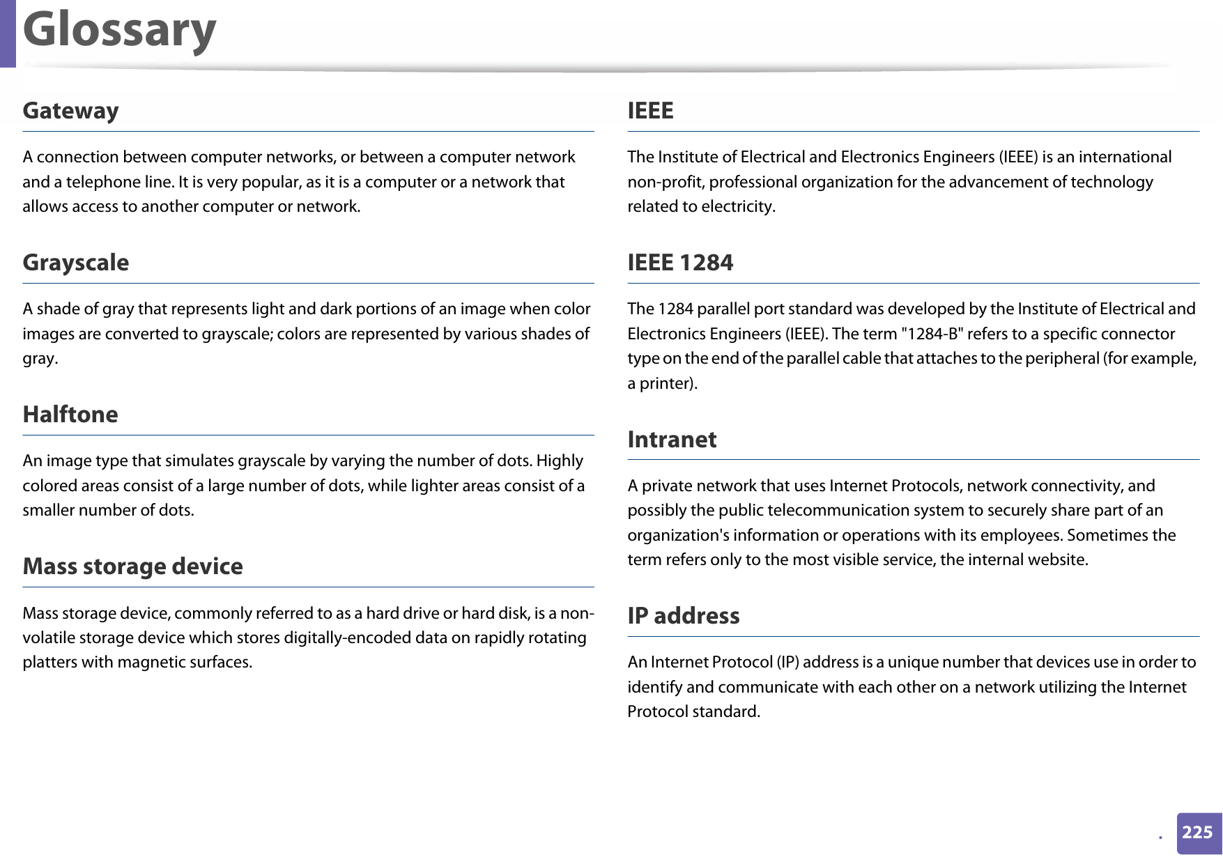 Glossary225.GatewayA connection between computer networks, or between a computer network and a telephone line. It is very popular, as it is a computer or a network that allows access to another computer or network.GrayscaleA shade of gray that represents light and dark portions of an image when color images are converted to grayscale; colors are represented by various shades of gray.HalftoneAn image type that simulates grayscale by varying the number of dots. Highly colored areas consist of a large number of dots, while lighter areas consist of a smaller number of dots.Mass storage deviceMass storage device, commonly referred to as a hard drive or hard disk, is a non-volatile storage device which stores digitally-encoded data on rapidly rotating platters with magnetic surfaces.IEEEThe Institute of Electrical and Electronics Engineers (IEEE) is an international non-profit, professional organization for the advancement of technology related to electricity.IEEE 1284The 1284 parallel port standard was developed by the Institute of Electrical and Electronics Engineers (IEEE). The term &quot;1284-B&quot; refers to a specific connector type on the end of the parallel cable that attaches to the peripheral (for example, a printer). IntranetA private network that uses Internet Protocols, network connectivity, and possibly the public telecommunication system to securely share part of an organization&apos;s information or operations with its employees. Sometimes the term refers only to the most visible service, the internal website.IP addressAn Internet Protocol (IP) address is a unique number that devices use in order to identify and communicate with each other on a network utilizing the Internet Protocol standard.