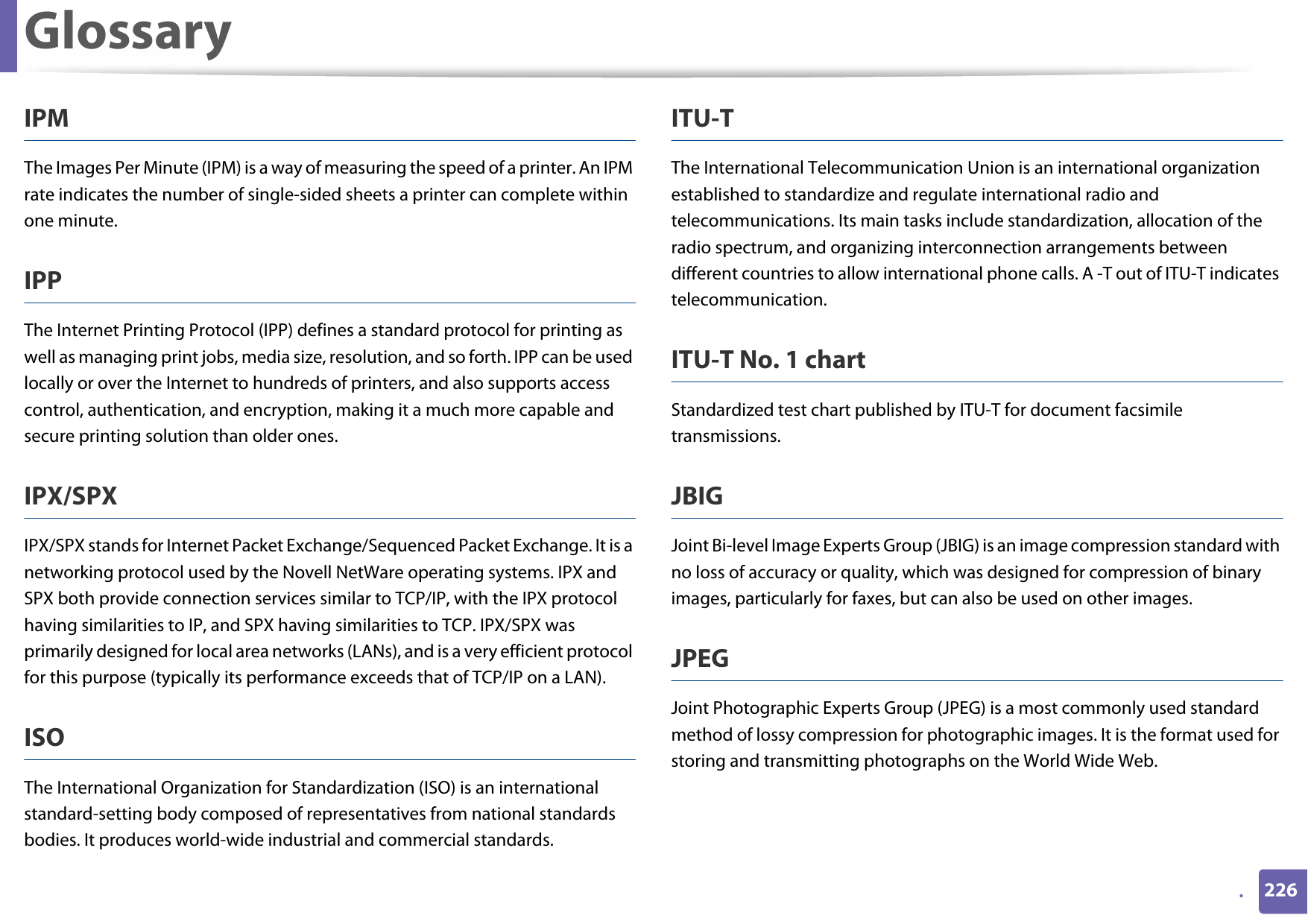 Glossary226.IPMThe Images Per Minute (IPM) is a way of measuring the speed of a printer. An IPM rate indicates the number of single-sided sheets a printer can complete within one minute.IPPThe Internet Printing Protocol (IPP) defines a standard protocol for printing as well as managing print jobs, media size, resolution, and so forth. IPP can be used locally or over the Internet to hundreds of printers, and also supports access control, authentication, and encryption, making it a much more capable and secure printing solution than older ones.IPX/SPXIPX/SPX stands for Internet Packet Exchange/Sequenced Packet Exchange. It is a networking protocol used by the Novell NetWare operating systems. IPX and SPX both provide connection services similar to TCP/IP, with the IPX protocol having similarities to IP, and SPX having similarities to TCP. IPX/SPX was primarily designed for local area networks (LANs), and is a very efficient protocol for this purpose (typically its performance exceeds that of TCP/IP on a LAN).ISOThe International Organization for Standardization (ISO) is an international standard-setting body composed of representatives from national standards bodies. It produces world-wide industrial and commercial standards.ITU-TThe International Telecommunication Union is an international organization established to standardize and regulate international radio and telecommunications. Its main tasks include standardization, allocation of the radio spectrum, and organizing interconnection arrangements between different countries to allow international phone calls. A -T out of ITU-T indicates telecommunication.ITU-T No. 1 chartStandardized test chart published by ITU-T for document facsimile transmissions.JBIGJoint Bi-level Image Experts Group (JBIG) is an image compression standard with no loss of accuracy or quality, which was designed for compression of binary images, particularly for faxes, but can also be used on other images.JPEGJoint Photographic Experts Group (JPEG) is a most commonly used standard method of lossy compression for photographic images. It is the format used for storing and transmitting photographs on the World Wide Web.