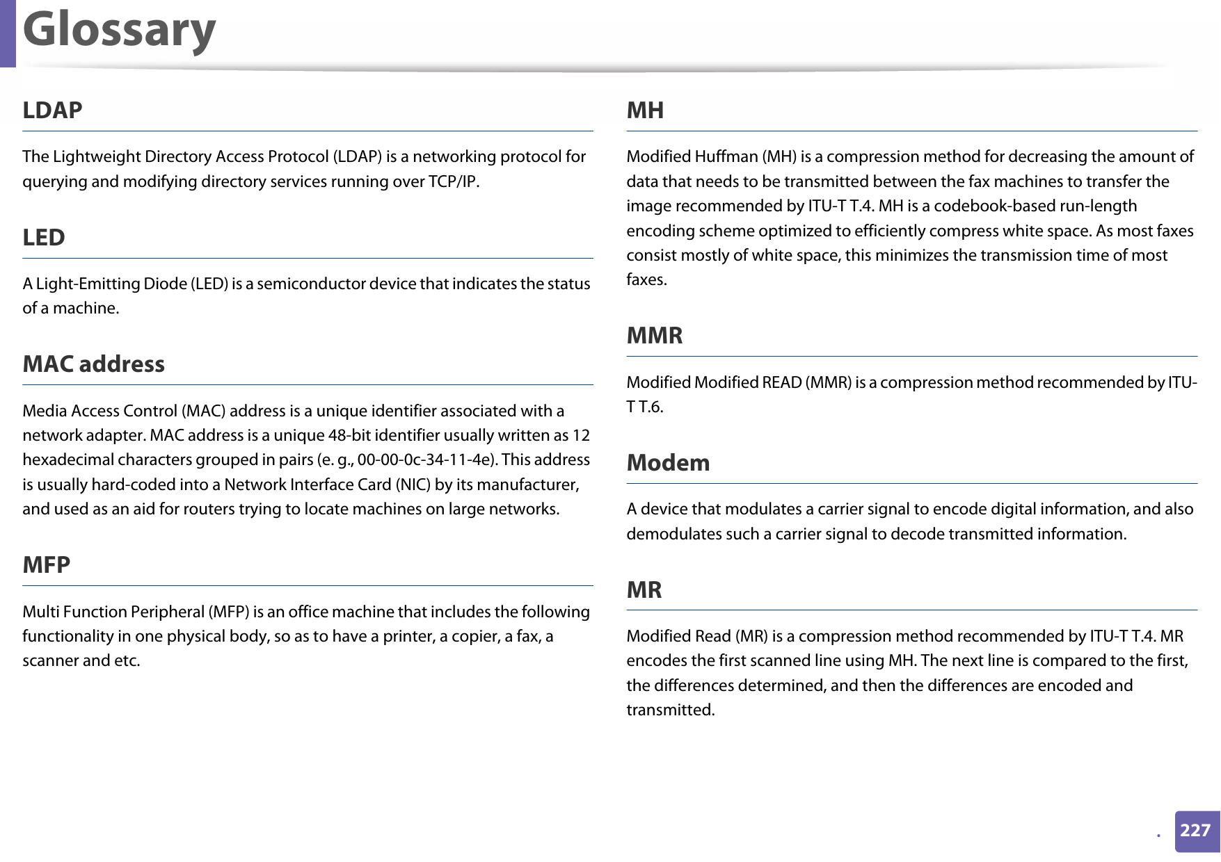 Glossary227.LDAPThe Lightweight Directory Access Protocol (LDAP) is a networking protocol for querying and modifying directory services running over TCP/IP.LEDA Light-Emitting Diode (LED) is a semiconductor device that indicates the status of a machine.MAC addressMedia Access Control (MAC) address is a unique identifier associated with a network adapter. MAC address is a unique 48-bit identifier usually written as 12 hexadecimal characters grouped in pairs (e. g., 00-00-0c-34-11-4e). This address is usually hard-coded into a Network Interface Card (NIC) by its manufacturer, and used as an aid for routers trying to locate machines on large networks.MFPMulti Function Peripheral (MFP) is an office machine that includes the following functionality in one physical body, so as to have a printer, a copier, a fax, a scanner and etc.MHModified Huffman (MH) is a compression method for decreasing the amount of data that needs to be transmitted between the fax machines to transfer the image recommended by ITU-T T.4. MH is a codebook-based run-length encoding scheme optimized to efficiently compress white space. As most faxes consist mostly of white space, this minimizes the transmission time of most faxes. MMRModified Modified READ (MMR) is a compression method recommended by ITU-T T.6.ModemA device that modulates a carrier signal to encode digital information, and also demodulates such a carrier signal to decode transmitted information.MRModified Read (MR) is a compression method recommended by ITU-T T.4. MR encodes the first scanned line using MH. The next line is compared to the first, the differences determined, and then the differences are encoded and transmitted.