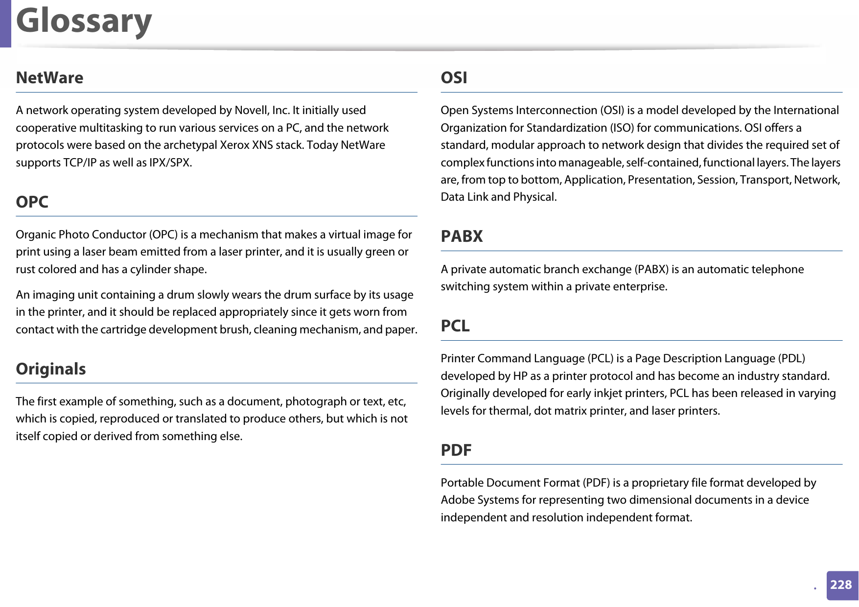 Glossary228.NetWareA network operating system developed by Novell, Inc. It initially used cooperative multitasking to run various services on a PC, and the network protocols were based on the archetypal Xerox XNS stack. Today NetWare supports TCP/IP as well as IPX/SPX.OPCOrganic Photo Conductor (OPC) is a mechanism that makes a virtual image for print using a laser beam emitted from a laser printer, and it is usually green or rust colored and has a cylinder shape. An imaging unit containing a drum slowly wears the drum surface by its usage in the printer, and it should be replaced appropriately since it gets worn from contact with the cartridge development brush, cleaning mechanism, and paper.OriginalsThe first example of something, such as a document, photograph or text, etc, which is copied, reproduced or translated to produce others, but which is not itself copied or derived from something else.OSIOpen Systems Interconnection (OSI) is a model developed by the International Organization for Standardization (ISO) for communications. OSI offers a standard, modular approach to network design that divides the required set of complex functions into manageable, self-contained, functional layers. The layers are, from top to bottom, Application, Presentation, Session, Transport, Network, Data Link and Physical.PABX A private automatic branch exchange (PABX) is an automatic telephone switching system within a private enterprise.PCLPrinter Command Language (PCL) is a Page Description Language (PDL) developed by HP as a printer protocol and has become an industry standard. Originally developed for early inkjet printers, PCL has been released in varying levels for thermal, dot matrix printer, and laser printers.PDFPortable Document Format (PDF) is a proprietary file format developed by Adobe Systems for representing two dimensional documents in a device independent and resolution independent format.