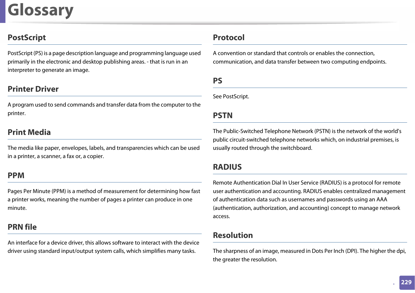 Glossary229.PostScriptPostScript (PS) is a page description language and programming language used primarily in the electronic and desktop publishing areas. - that is run in an interpreter to generate an image.Printer DriverA program used to send commands and transfer data from the computer to the printer.Print MediaThe media like paper, envelopes, labels, and transparencies which can be used in a printer, a scanner, a fax or, a copier.PPMPages Per Minute (PPM) is a method of measurement for determining how fast a printer works, meaning the number of pages a printer can produce in one minute.PRN fileAn interface for a device driver, this allows software to interact with the device driver using standard input/output system calls, which simplifies many tasks. ProtocolA convention or standard that controls or enables the connection, communication, and data transfer between two computing endpoints.PSSee PostScript.PSTNThe Public-Switched Telephone Network (PSTN) is the network of the world&apos;s public circuit-switched telephone networks which, on industrial premises, is usually routed through the switchboard.RADIUSRemote Authentication Dial In User Service (RADIUS) is a protocol for remote user authentication and accounting. RADIUS enables centralized management of authentication data such as usernames and passwords using an AAA (authentication, authorization, and accounting) concept to manage network access.ResolutionThe sharpness of an image, measured in Dots Per Inch (DPI). The higher the dpi, the greater the resolution.