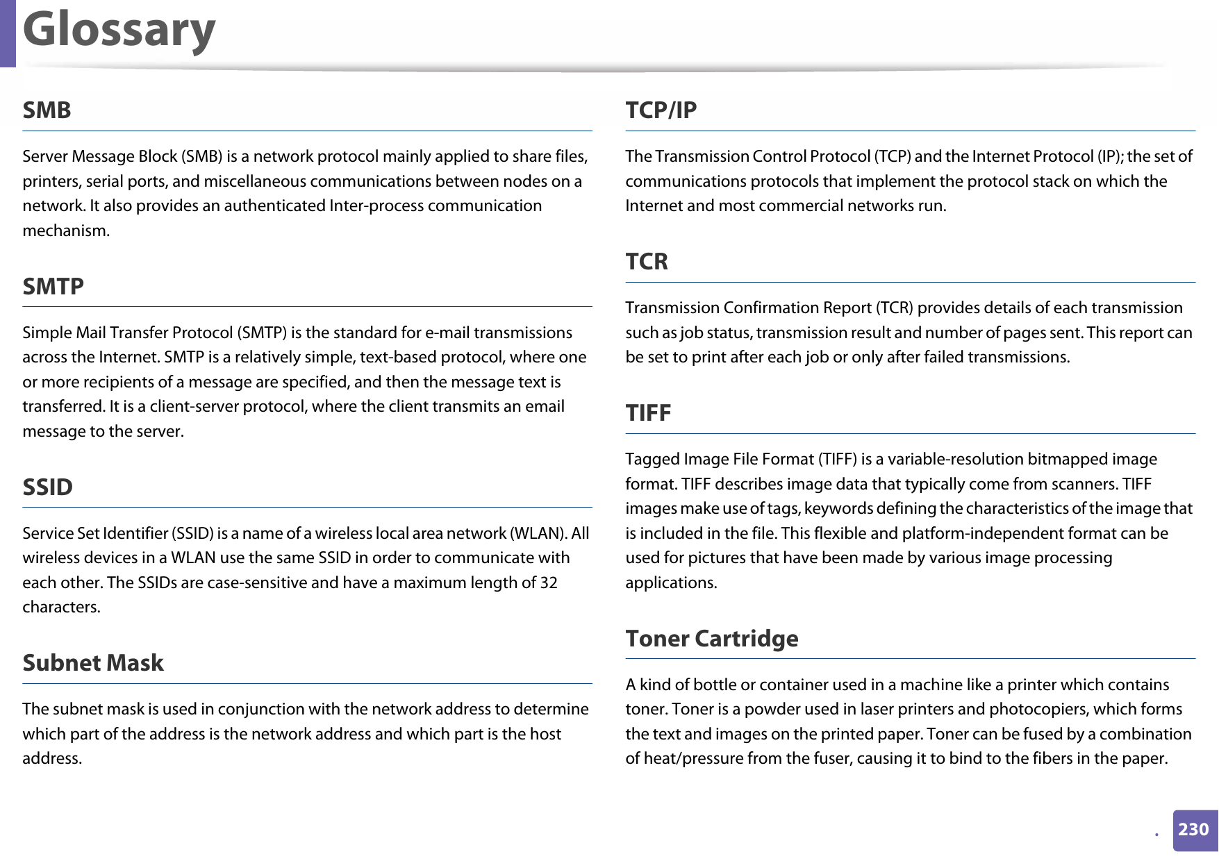 Glossary230.SMBServer Message Block (SMB) is a network protocol mainly applied to share files, printers, serial ports, and miscellaneous communications between nodes on a network. It also provides an authenticated Inter-process communication mechanism.SMTPSimple Mail Transfer Protocol (SMTP) is the standard for e-mail transmissions across the Internet. SMTP is a relatively simple, text-based protocol, where one or more recipients of a message are specified, and then the message text is transferred. It is a client-server protocol, where the client transmits an email message to the server.SSIDService Set Identifier (SSID) is a name of a wireless local area network (WLAN). All wireless devices in a WLAN use the same SSID in order to communicate with each other. The SSIDs are case-sensitive and have a maximum length of 32 characters.Subnet Mask The subnet mask is used in conjunction with the network address to determine which part of the address is the network address and which part is the host address.TCP/IPThe Transmission Control Protocol (TCP) and the Internet Protocol (IP); the set of communications protocols that implement the protocol stack on which the Internet and most commercial networks run.TCRTransmission Confirmation Report (TCR) provides details of each transmission such as job status, transmission result and number of pages sent. This report can be set to print after each job or only after failed transmissions.TIFFTagged Image File Format (TIFF) is a variable-resolution bitmapped image format. TIFF describes image data that typically come from scanners. TIFF images make use of tags, keywords defining the characteristics of the image that is included in the file. This flexible and platform-independent format can be used for pictures that have been made by various image processing applications.Toner CartridgeA kind of bottle or container used in a machine like a printer which contains toner. Toner is a powder used in laser printers and photocopiers, which forms the text and images on the printed paper. Toner can be fused by a combination of heat/pressure from the fuser, causing it to bind to the fibers in the paper.