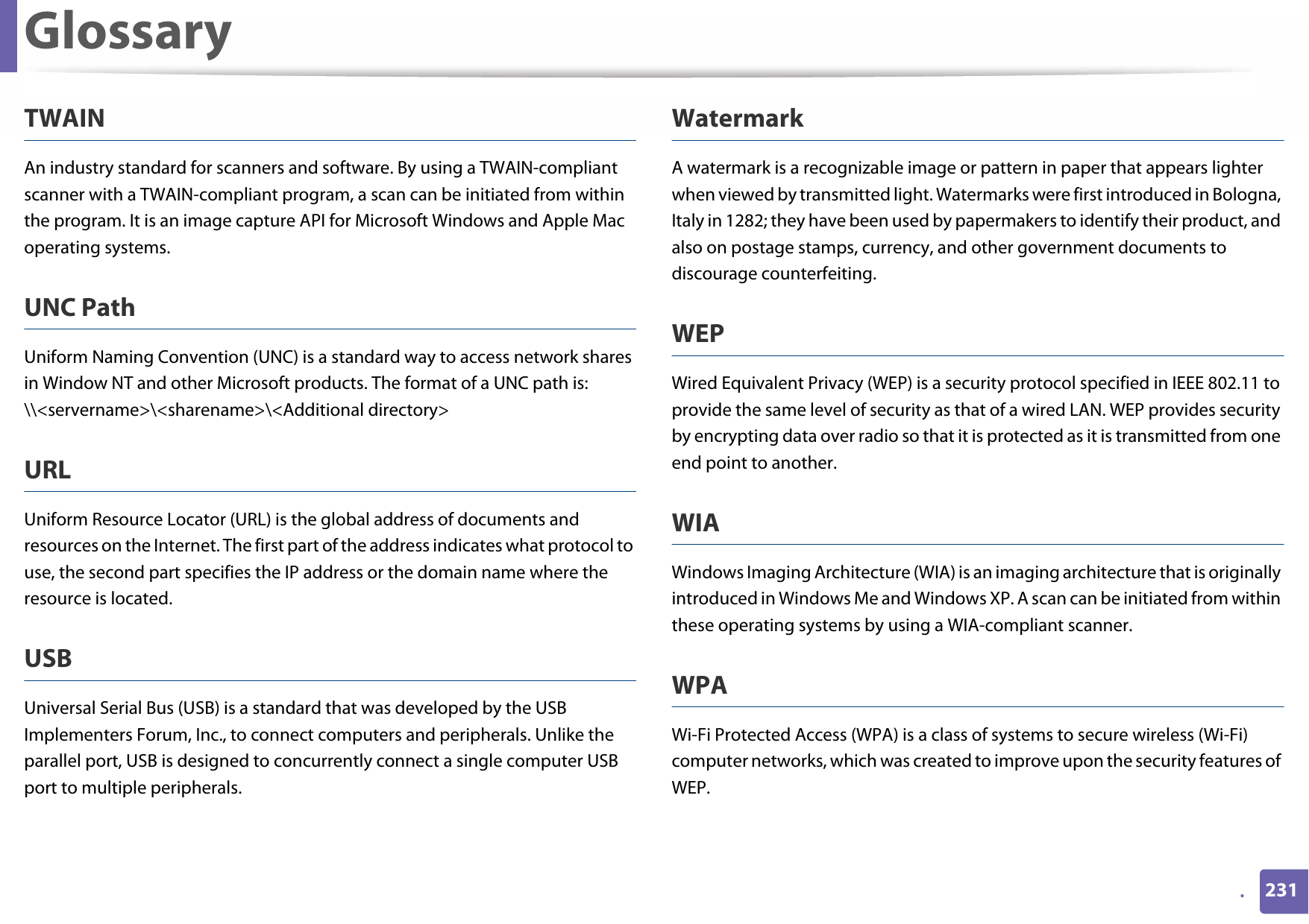 Glossary231.TWAINAn industry standard for scanners and software. By using a TWAIN-compliant scanner with a TWAIN-compliant program, a scan can be initiated from within the program. It is an image capture API for Microsoft Windows and Apple Mac operating systems.UNC PathUniform Naming Convention (UNC) is a standard way to access network shares in Window NT and other Microsoft products. The format of a UNC path is: \\&lt;servername&gt;\&lt;sharename&gt;\&lt;Additional directory&gt;URLUniform Resource Locator (URL) is the global address of documents and resources on the Internet. The first part of the address indicates what protocol to use, the second part specifies the IP address or the domain name where the resource is located.USBUniversal Serial Bus (USB) is a standard that was developed by the USB Implementers Forum, Inc., to connect computers and peripherals. Unlike the parallel port, USB is designed to concurrently connect a single computer USB port to multiple peripherals.WatermarkA watermark is a recognizable image or pattern in paper that appears lighter when viewed by transmitted light. Watermarks were first introduced in Bologna, Italy in 1282; they have been used by papermakers to identify their product, and also on postage stamps, currency, and other government documents to discourage counterfeiting.WEPWired Equivalent Privacy (WEP) is a security protocol specified in IEEE 802.11 to provide the same level of security as that of a wired LAN. WEP provides security by encrypting data over radio so that it is protected as it is transmitted from one end point to another.WIAWindows Imaging Architecture (WIA) is an imaging architecture that is originally introduced in Windows Me and Windows XP. A scan can be initiated from within these operating systems by using a WIA-compliant scanner.WPAWi-Fi Protected Access (WPA) is a class of systems to secure wireless (Wi-Fi) computer networks, which was created to improve upon the security features of WEP.