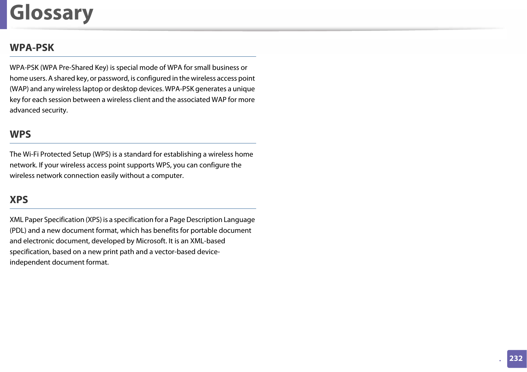 Glossary232.WPA-PSKWPA-PSK (WPA Pre-Shared Key) is special mode of WPA for small business or home users. A shared key, or password, is configured in the wireless access point (WAP) and any wireless laptop or desktop devices. WPA-PSK generates a unique key for each session between a wireless client and the associated WAP for more advanced security.WPSThe Wi-Fi Protected Setup (WPS) is a standard for establishing a wireless home network. If your wireless access point supports WPS, you can configure the wireless network connection easily without a computer.XPSXML Paper Specification (XPS) is a specification for a Page Description Language (PDL) and a new document format, which has benefits for portable document and electronic document, developed by Microsoft. It is an XML-based specification, based on a new print path and a vector-based device-independent document format.