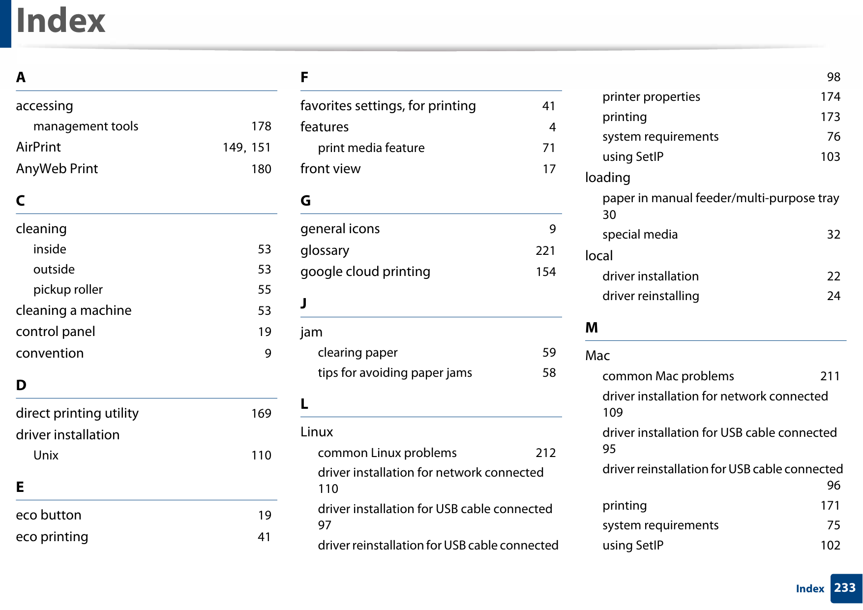 233IndexIndexAaccessingmanagement tools 178AirPrint 149, 151AnyWeb Print 180Ccleaninginside 53outside 53pickup roller 55cleaning a machine 53control panel 19convention 9Ddirect printing utility 169driver installationUnix 110Eeco button 19eco printing 41Ffavorites settings, for printing 41features 4print media feature 71front view 17Ggeneral icons 9glossary 221google cloud printing 154Jjamclearing paper 59tips for avoiding paper jams 58LLinuxcommon Linux problems 212driver installation for network connected 110driver installation for USB cable connected 97driver reinstallation for USB cable connected 98printer properties 174printing 173system requirements 76using SetIP 103loadingpaper in manual feeder/multi-purpose tray 30special media 32localdriver installation 22driver reinstalling 24MMaccommon Mac problems 211driver installation for network connected 109driver installation for USB cable connected 95driver reinstallation for USB cable connected 96printing 171system requirements 75using SetIP 102