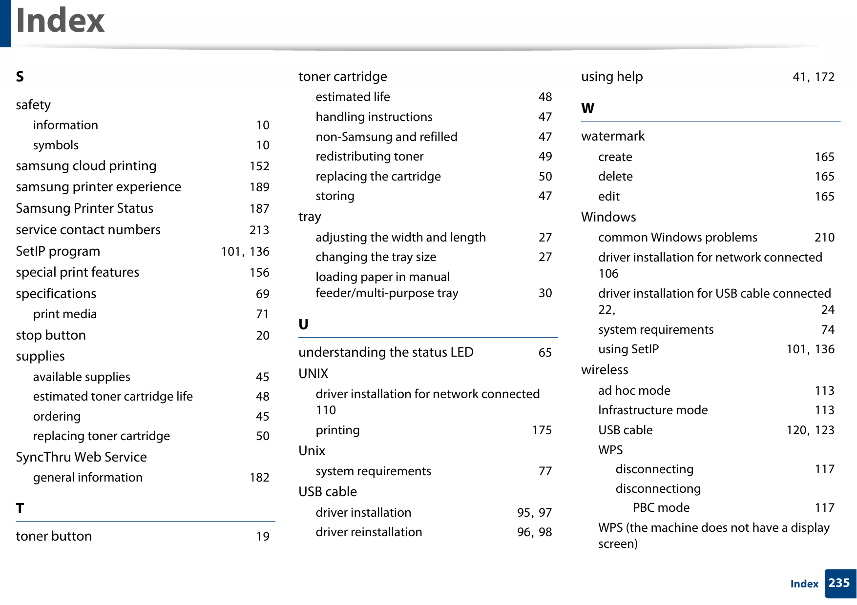 Index235IndexSsafetyinformation 10symbols 10samsung cloud printing 152samsung printer experience 189Samsung Printer Status 187service contact numbers 213SetIP program 101, 136special print features 156specifications 69print media 71stop button 20suppliesavailable supplies 45estimated toner cartridge life 48ordering 45replacing toner cartridge 50SyncThru Web Servicegeneral information 182Ttoner button 19toner cartridgeestimated life 48handling instructions 47non-Samsung and refilled 47redistributing toner 49replacing the cartridge 50storing 47trayadjusting the width and length 27changing the tray size 27loading paper in manual feeder/multi-purpose tray 30Uunderstanding the status LED 65UNIXdriver installation for network connected 110printing 175Unixsystem requirements 77USB cabledriver installation 95, 97driver reinstallation 96, 98using help 41, 172Wwatermarkcreate 165delete 165edit 165Windowscommon Windows problems 210driver installation for network connected 106driver installation for USB cable connected 22,  24system requirements 74using SetIP 101, 136wirelessad hoc mode 113Infrastructure mode 113USB cable 120, 123WPSdisconnecting 117disconnectiongPBC mode 117WPS (the machine does not have a display screen)