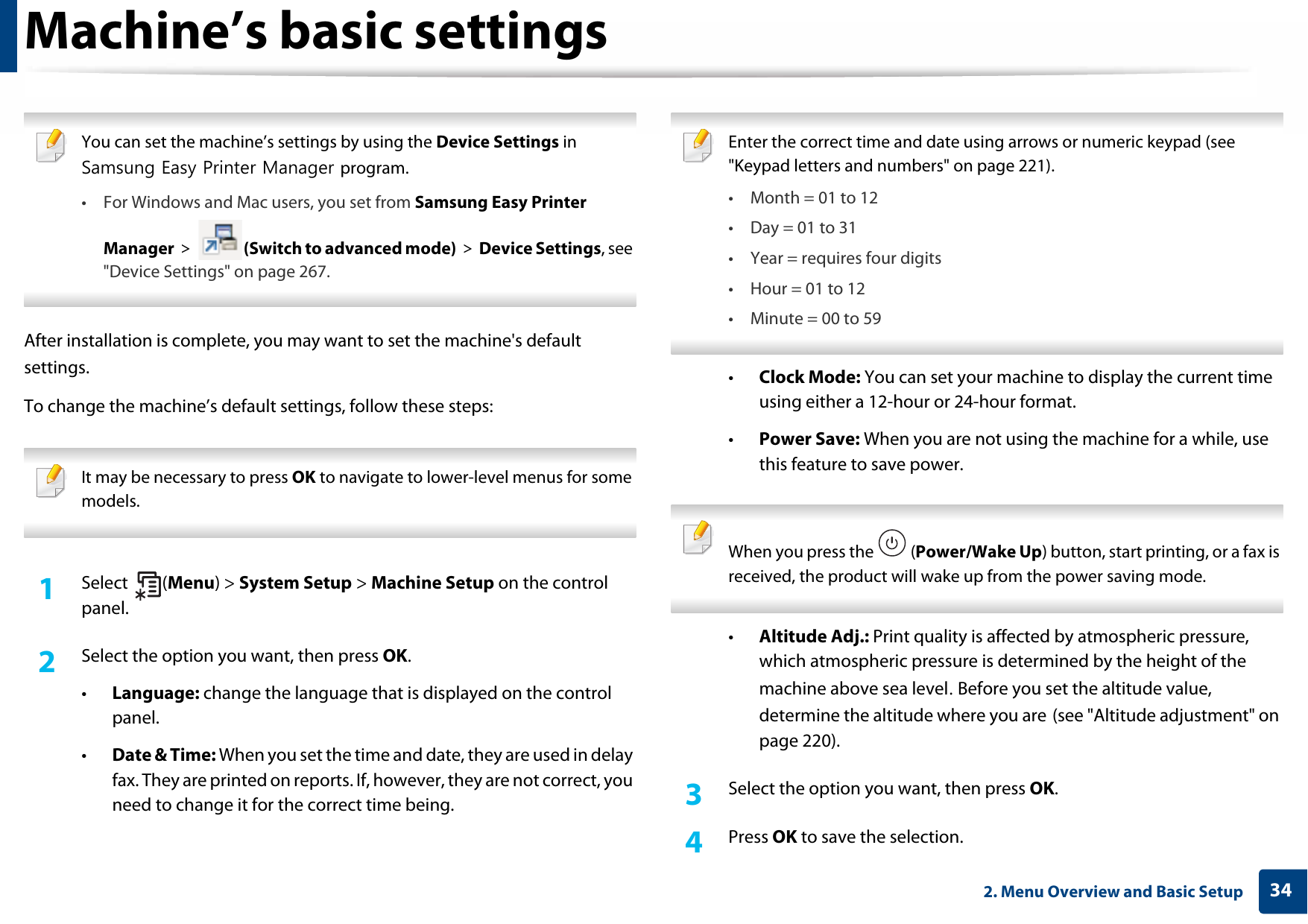 342. Menu Overview and Basic SetupMachine’s basic settings You can set the machine’s settings by using the Device Settings in Samsung Easy Printer Manager program.• For Windows and Mac users, you set from Samsung Easy Printer Manager &gt;  (Switch to advanced mode) &gt; Device Settings, see &quot;Device Settings&quot; on page 267. After installation is complete, you may want to set the machine&apos;s default settings. To change the machine’s default settings, follow these steps: It may be necessary to press OK to navigate to lower-level menus for some models. 1Select (Menu) &gt; System Setup &gt; Machine Setup on the control panel.2  Select the option you want, then press OK.•Language: change the language that is displayed on the control panel.•Date &amp; Time: When you set the time and date, they are used in delay fax. They are printed on reports. If, however, they are not correct, you need to change it for the correct time being. Enter the correct time and date using arrows or numeric keypad (see &quot;Keypad letters and numbers&quot; on page 221).• Month = 01 to 12• Day = 01 to 31• Year = requires four digits• Hour = 01 to 12• Minute = 00 to 59 •Clock Mode: You can set your machine to display the current time using either a 12-hour or 24-hour format.•Power Save: When you are not using the machine for a while, use this feature to save power. When you press the   (Power/Wake Up) button, start printing, or a fax is received, the product will wake up from the power saving mode. •Altitude Adj.: Print quality is affected by atmospheric pressure, which atmospheric pressure is determined by the height of the machine above sea level. Before you set the altitude value, determine the altitude where you are (see &quot;Altitude adjustment&quot; on page 220).3  Select the option you want, then press OK.4  Press OK to save the selection.